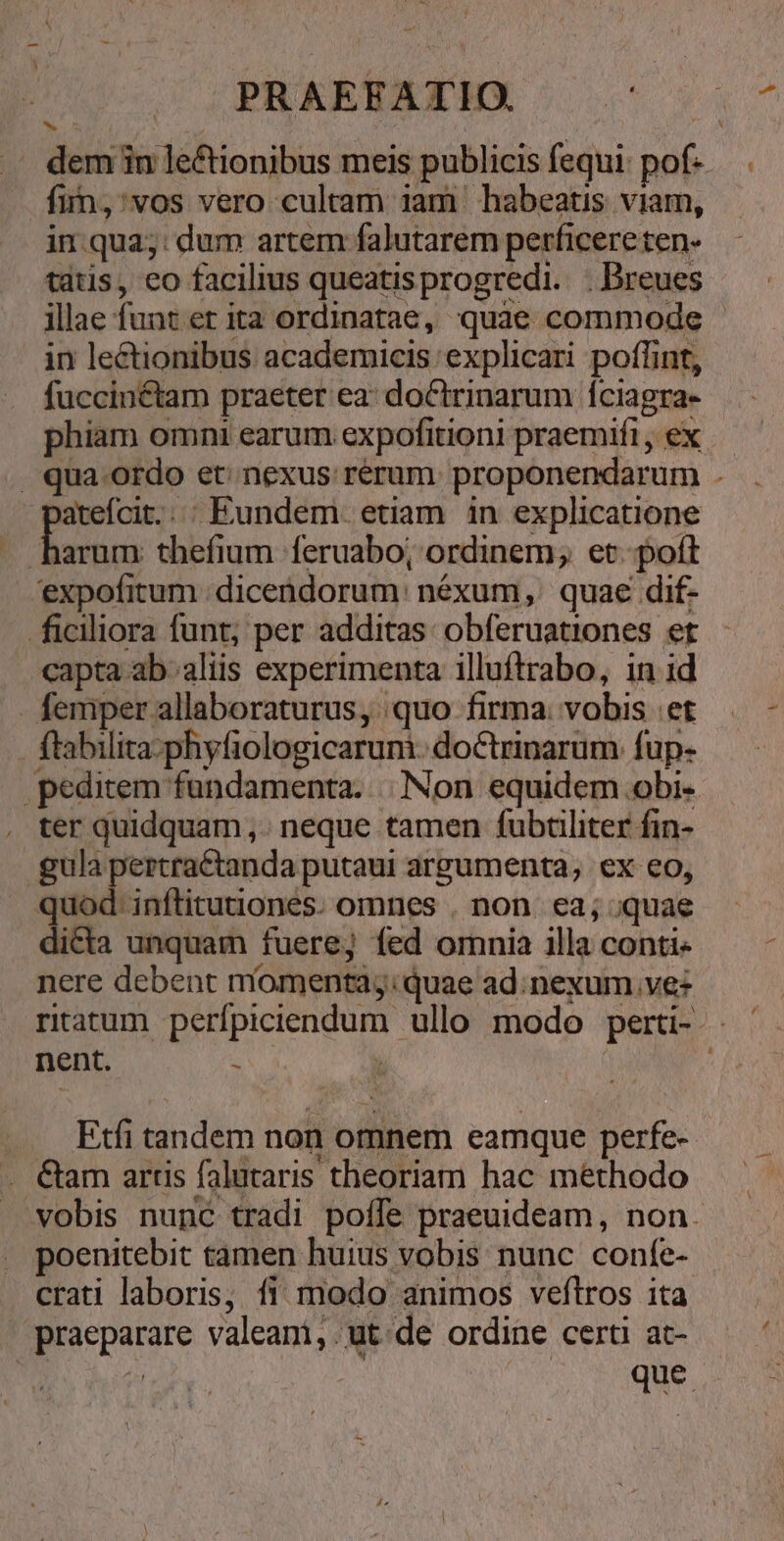 a^ PRAEFATIO — - fiÁn;:vos vero cultam iam habeatis viam, in qua;: dum artem falutarem perficere ten- tatis, eo facilius queatisprogredi.. .Dreues in lectionibus academicis 'explicari poflint, fuccinctam praeter ea: doClrinarum Íciagra- . qua ordo et; nexus rerum. proponendarum jteícit. | Eundem. etiam. in explicatione expofitum dicendorum: néxum ,' quae dif- ficiliora funt; per additas: obferuationes et capta ab aliis experimenta illuftrabo, in id - femper allaboraturus, quo firma; vobis et ftabilita-phyfiologicarum. doctrinarum fup- peditem fundamenta. |. Non equidem obi- ter quidquam ,. neque tamen fubciliter fin- gula pertraétanda putaui argumenta, ex eo, quod-inftitutiones. omnes . non. ea; quae dicta unquam fuere; fed omnia illa conti- nere debent míomentag:quae ad. nexum, ve: nent. s . . Etfitandem non omnem eamque perfe- . &amp;am artis falutaris theoriam hac methodo poenitebit tamen huius vobis nunc confe- crati laboris, fi modo animos veftros ita praeparare valeani, ut de ordine certi at- b