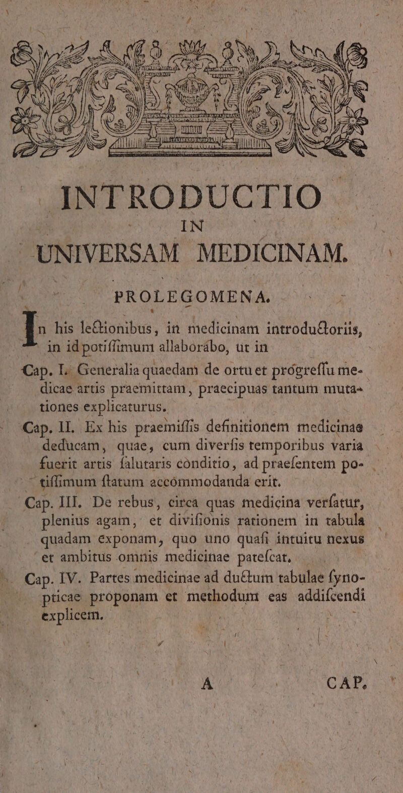 PROLEGOMENA. n his le&amp;ionibus, in medicinam introduGoriis, ^ in idpotiffimum allaborábo, ut in | Cap. L. Generalia quaedam de ortu et prógreflu me-. dicae artis praemittam , praecipuas tantum muta» tiones explicaturus. | Cap. II. Ex his praemiflis definitionem medicinae deducam, quae, cum diverfis temporibus varia fuerit artis falutaris conditio, ad praefentem po-- |^ tiffimum flatum accómmodanda erit. Cap. III. De rebus, circa quas medicina verfatur, plenius agam, et divifionis rationem in tabula quadam exponam, quo uno quafi intuitu nexus et ambitus omnis medicinae patefcat, — ^. Cap. IV. Partes medicinae ad du&amp;tum tabulae fyno- pticae proponam et methodum: eas addiícendi explicem. | | AI. Cyl : à