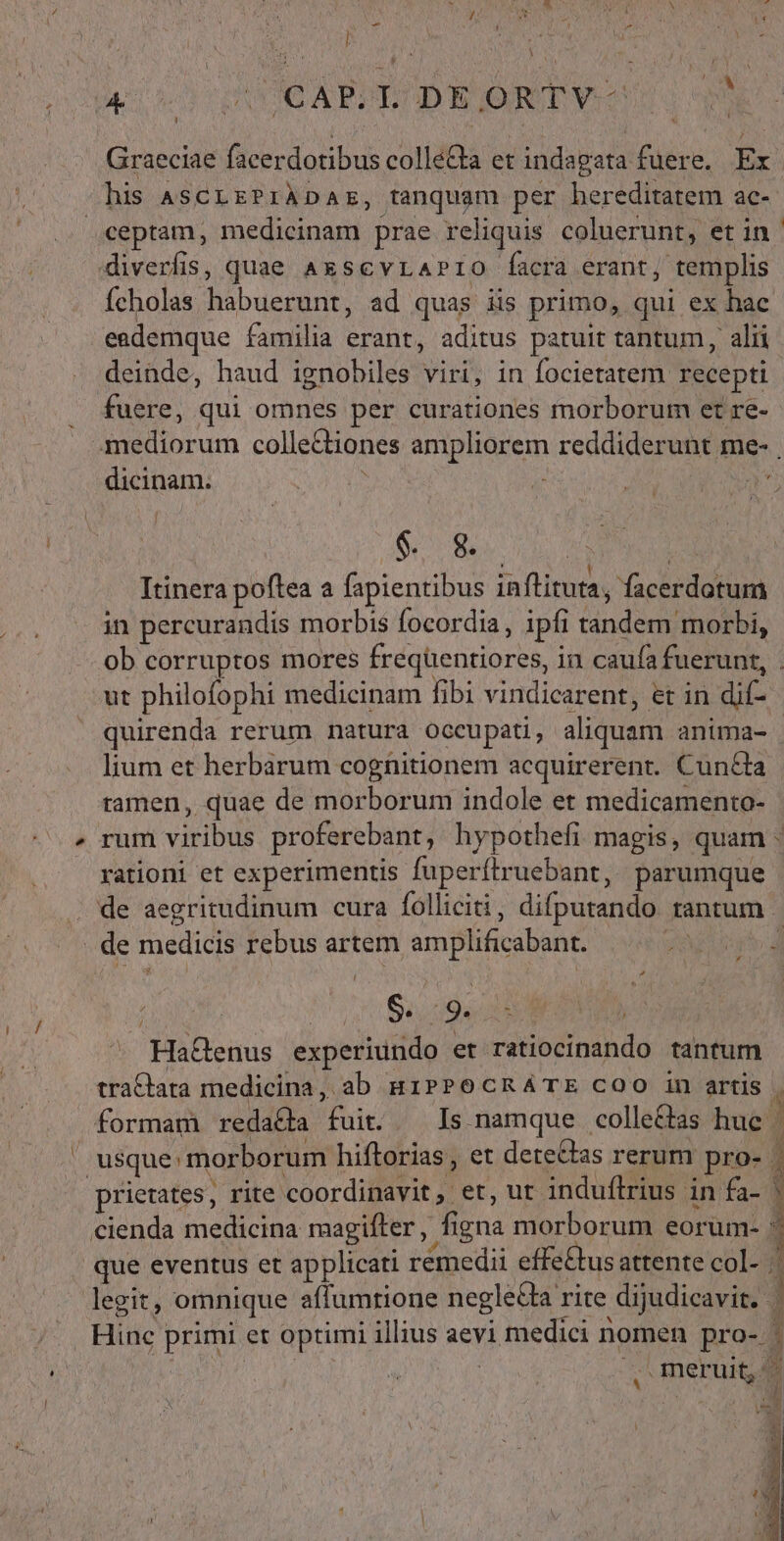 - ] i [  !  GUCAPSL DEJORTYV- Graeciae facerdotibus colle&amp;a et indagata fuere. Ex his ASCLEPIÀDAE, tanquam per hereditatem ac- 3 MN * diverfis, quae AxscvrAPrio facra erant, templis íÍcholas habuerunt, ad quas iis primo, qui ex hac deinde, haud ignobiles viri, in focietatem recepti fuere, qui omnes per curationes morborum et re- dicinam. $. 8. | à . . de ac AMPIA Itinera poftea a fapientibus inflituta, facerdotum in percurandis morbis focordia, ipfi tandem morbi, ut philofophi medicinam fibi vindicarent, et in dif- quirenda rerum natura occupati, aliquam anima- lium et herbarum cognitionem acquirerent. Cun&amp;ta ramen, quae de morborum indole et medicamento- rationi et experimentis fuperítruebant, parumque | | $590 EN HaGenus experiundo et ratiocinando tantum tra&amp;ata medicina, ab giPPocRATE COO in artis cienda medicina maagifter, figna morborum eorum- Hinc primi et optimi illius aevi medici nomen pro- E P. ! Ü b ] | '  u 1n &amp; a