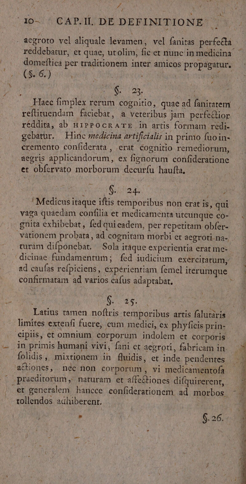 Ju / ' M. he /10- ' CAP.IL. DE DEFINITIONE: i na . aegroto vel aliquale levamen, vel fanitas perfela reddebarur, et quae, utolim, fic et nunc in medicina ' | domeftica per traditionem inter amicos propagatur, tu $26.) | pd jn Er i aptis 7s (ON OR. Ais: yi .KHTaec fimplex rerum cognitio, quae ad faniratem reftituendam faciebat, a veteribus jam perfe&amp;ior réddita, ab HiPPOocmATE in artis formam redi- gebatur. Hine medicina artificiali in primo fuoin- cremento confiderata , erat cognitio remediorum, aegris applicandorum, ex fienorum confideratione et obícrvato morborum decurfu haufla, — — RIRNERUA | | $24. PN . 'Medicusitaque iftis temporibus non erat is, qui vàga quaedam confilia et medicamenta utcunque có- gnita exhibebat, fed qui eadem, per repetitam obfer- —. vationem probata, ad cognitam morbi et aegroti. na-, turàm difponebat. | Sola itáque experientia erat me- dicinae fundamentum; fed iudicium exercitatum,- ad caufas refpiciens, experientiam femel iterumque — - confirmatam ad varios cafus adaptabat,. | Latius tamen noftris temporibus artis falutàris limites extenfi fuere, cum medici, cx phyficis prin- cipiis, et omnium corporum indolem et corporis — in primis humani vivi, fani et aegroti, fabricam in. folidis ,, mixtionem in fluidis, et inde pendentes |. a&amp;iones, nec non corporum, vi medicamentofa ^ .praeditorum , naturam et affe&amp;tiones difquirerent, .et generalem hancce confiderationem. ad morbos - | a PH tolendos adhiberent. |. na ^ . 926,4