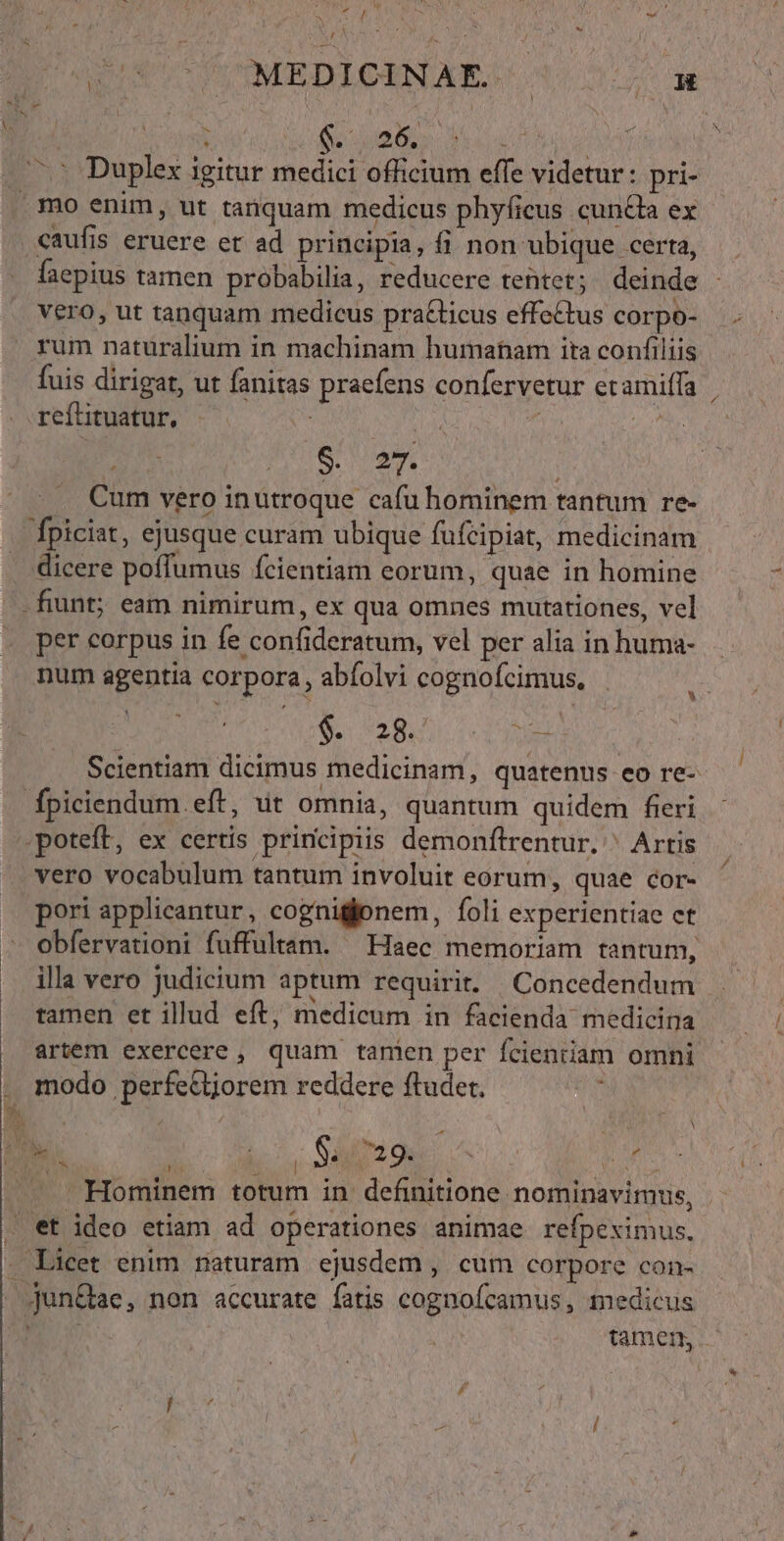 gu T TONEDICINLAE 2s SB | i S ub d is —^ Duplex igitur medici officium effe videtur: pri- . mo enim, ut tanquam medicus phyficus cuncta ex caufis eruere et ad principia, fi non ubique scertá, c faepius tamen probabilia, reducere teütet; deinde vero, ut tanquam medicus pra&amp;ticus effectus corpo- rum naturalium in machinam humanam ita confiliis fuis dirigat, ut fanitas praefens confervetur etamiffa reítituatur, i; 4 i 2 S. 27. Cum vero inutroque cafu hominem tantum re- fpiciat, ejusque curam ubique fufeipiat, medicinam dicere poffumus fcientiam eorum, quae in homine -fiunt; eam nimirum, ex qua omnes mutationes, vel per corpus in fe confideratum, vel per alia in huma- num agentia corpora, abfolvi cognofcimus, $1528: ies Scientiam dicimus medicinam, quatenus eo re- fpiciendum.eft, ut omnia, quantum quidem fieri poteft, ex certis principiis demonftrentur. ^ Artis vero vocabulum tantum involuit eorum, quae cor- . peri applicantur, cognigtonem, íoli experientiae ct - obfervationi fuffultam. ^ Haec memoriam tantum, illa vero judicium aptum requirit. | Concedendum tamen et illud eft, medicum in facienda medicina artem exercere, quam tanien per fcientiam omni . modo perfe&amp;t;orem reddere ftudet. A RM COM ON Samo: o Hominem totum in definitione nominavimus, . et ideo etiam ad operationes animae refpeximus. . Licet enim naturam ejusdem , cum corpore con- jun&amp;ae, non accurate fatis cognoícamus, medicus | | tamen, |