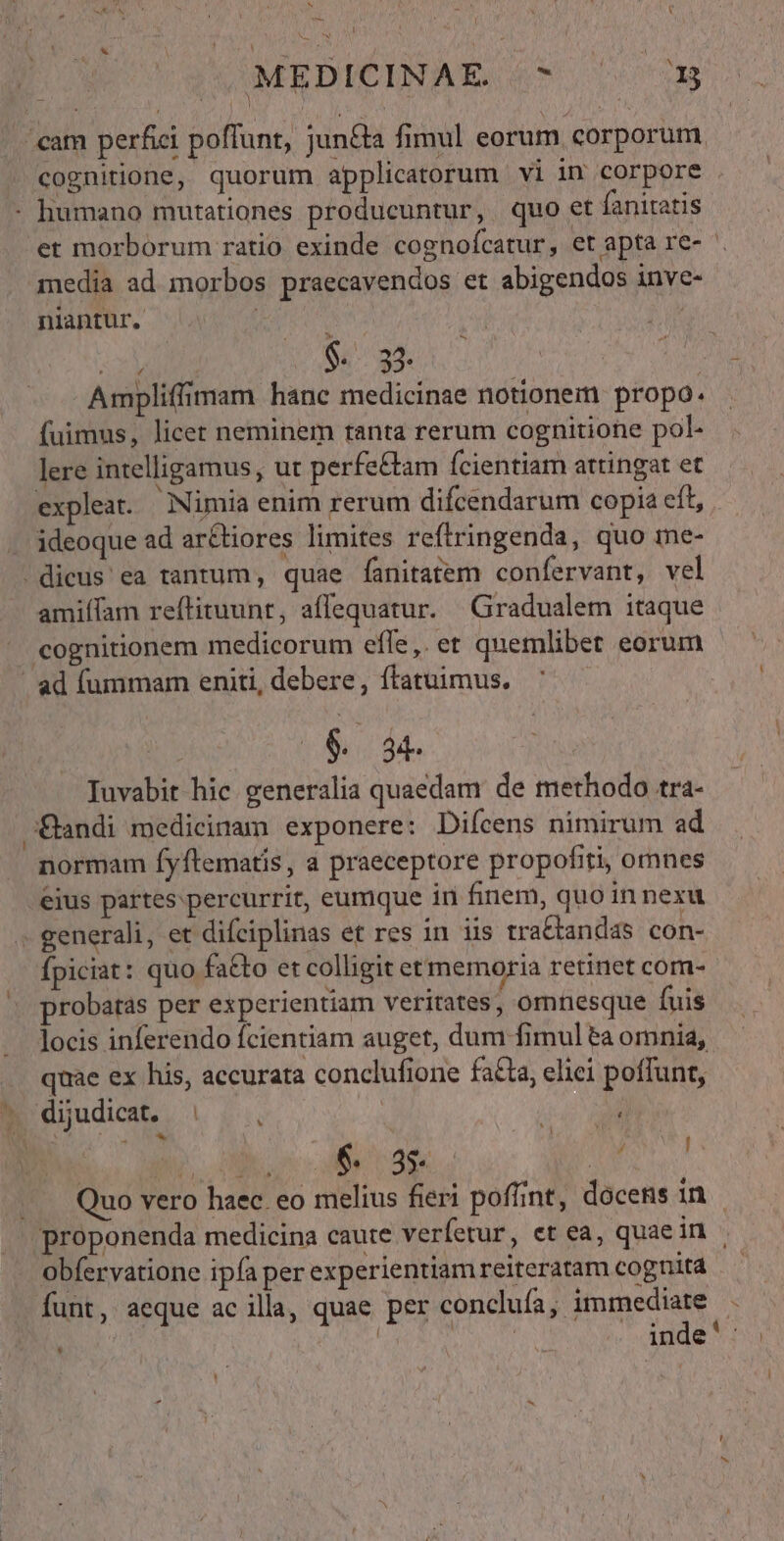 N [ MEBICINAÉE 4* 5 i Y niantur. m $. 33. Ampliffimam hanc medicinae notionem propo. (uimus, licet neminem tanta rerum cognitione pol- lere intelligamus, ut perfe&amp;tam (cientiam attingat et ideoque ad ar&amp;tiores limites reftringenda, quo me- amiífam reftituunt, affequatur. | Gradualem itaque cognitionem medicorum effe,. et quemlibet eorum $ 8 Iuvabit hic generalia quaedam de methodo tra- normam fyftematis, a praeceptore propofiti, omnes eius partes percurrit, eumque in finem, quo in nexu fpiciat: quo fatto et colligit et memoria retinet comn- probatas per experientiam veritates, omnesque fuis locis inferendo fcientiam auget, dum fimul ta omnia, quae ex his, accurata conclufione facta, eliei poffunt, I 6$ 89 dd funt, aeque ac illa, quae per conclufa, immediate n i