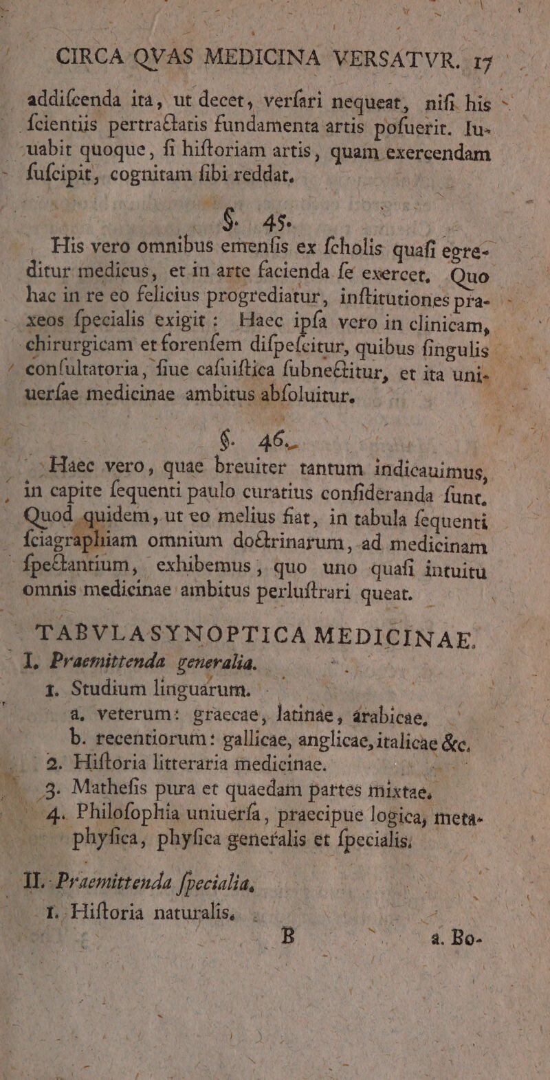 TO 7 NEM * e , T M E ^ M. - A : oM 5 * / CIRCA QVAS MEDICINA VERSATVR. 12. addi(cenda ita, ut decet, verfari nequeat, nifi his E Ícientiis pertraCtaris fundamenta artis pofuerit. Iu- . abit quoque , fi hiftoriam artis, quam exercendam - fuícipit, cognitam fibi reddat, UI AG COPUMNURE | His vero omnibus emenfis ex fcholis quafi egra- ditur medicus, et in arte facienda fe exercet, Quo hac in re eo felicius progrediatur, inflitutiones pra- - xeos Ípecialis exigit: Haec ipfa vero in clnicam, chirurgicam etforenfem difpeícitur, quibus fingulis — — / eonfultatoria, fiue cafuiftica fubne&amp;titur, et ita uni» - ueríae medicinae ambitus abfoluitur. TABVLASYNOPTICA MEDICINAE,. X. Praemittenda. generalia. x v 1. Studium linguarum, à, veterum: graecae, latine, árabicae, — b. recentiorum: gallicae, anglicae, italicae &amp;c, —.- 5. Hiftoria litteraria medicinae. T 4 dn L3 3. Mathefis pura et quaedam partes inixtae,. — 4. Philofophia uniuerfa , praecipue logica, meta. (o o phyfiea, phyfiea generalis et fpecialis; — s — AL. Praemittenda fpecialia, | ET Hiftoria naturalis, . uot En. y UM d. dae