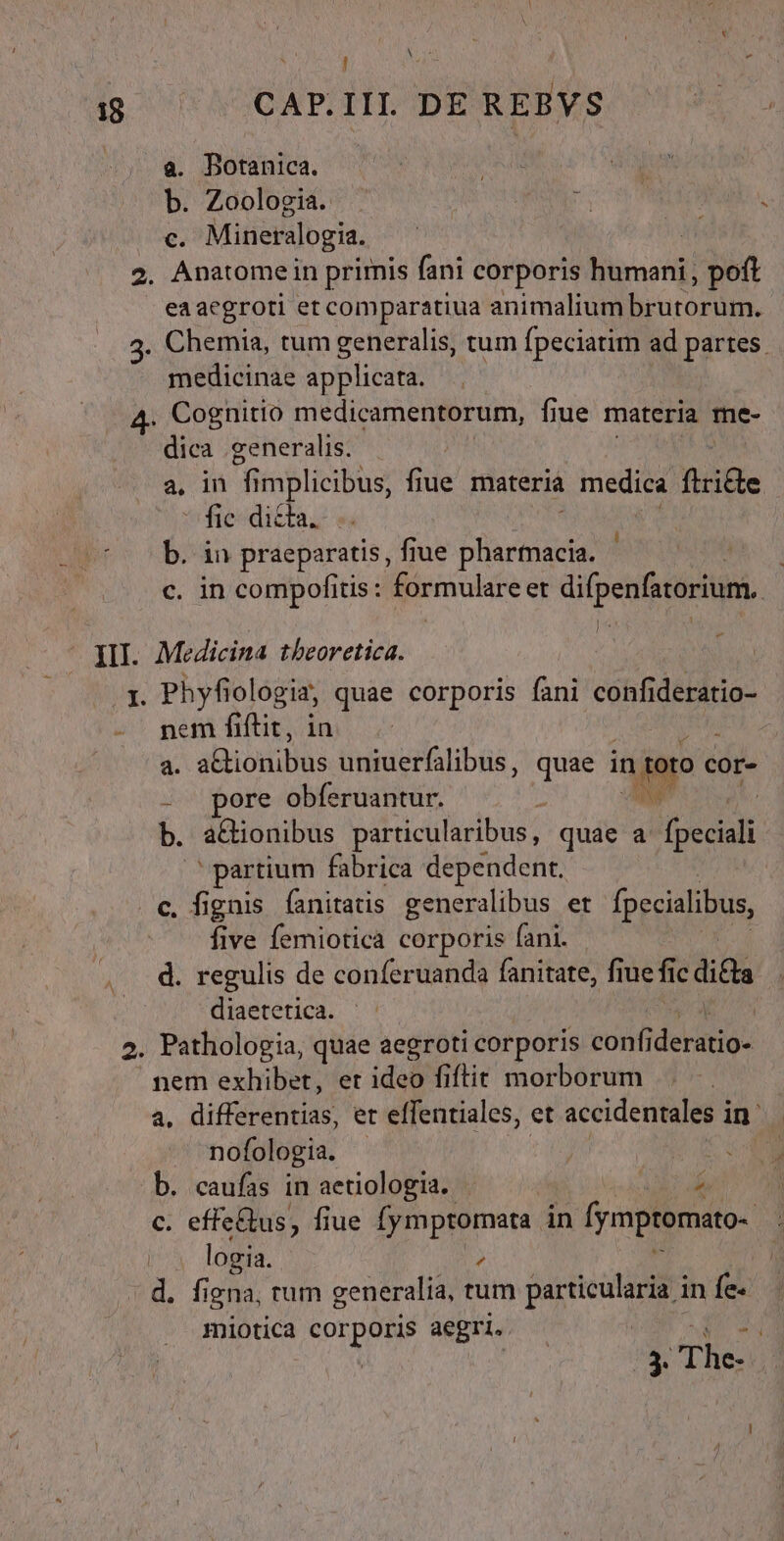 j] 18 CAP.III. DE REBVS a. Botanica. : : b. Zoologia. - js RU . c. Mineralogia. n 2. Anatome in primis fani corporis humani, poft . eaacgroti et comparatiua animalium brutorum. 3. Chemia, tum generalis, tum fpeciatim ad partes. medicinae applicata. 4- Cognitio medicamentorum, fiue materia me- dica generalis. a, in fi MR fiue materià medica ftricte ^ fic dicta. b. in praeparatis, fiue Dra c. in compofitis: formulare et difpenfstorium. III. Medicina theoretica. j 1. Phyfiologia, quae corporis fani confideratio- 2! gem fifi im z- à a. ali odis uniuerfalibus, quae i in jor cor- - pore obferuantur. » b. a&amp;ionibus particularibus, quae a (occult partium fabrica dependent. . c, fignis fanitatis generalibus et fpecialibus, five femiotica corporis fani. d. regulis de conferuanda fanitate, fiue fi ic dita diaetetica. 2. Pathologia, quae aegroti corporis confi deratio- nem exhibet, er ideo fiftit morborum a. nitidus et effentiales, et accidentales in- ^ nofologia. | b. caufas in aetiologia. — ín c. effe&amp;us, fiue ; 8 in fymptomato- logia. . . figna, tum generalia, tum pon in fe. miotica corporis aegri. 9 3. The- 1