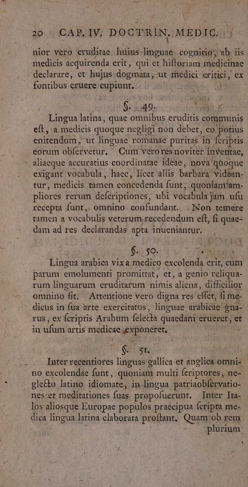 nior vero eruditae: hüius- hd cognitio ab: iis. medicis acquirenda erit, qui et hiftoriam 1edicinae - declarare, et hujus dogmata, ut medici NS. ex fontibus eruere eupient.: JF dis uh ; $:.49.. LES Lingua latina, quae omnibus eruditis communis eft, a medicis quoque negligi non debet, eo jain enitendür ; ut linguae romanae puritas in fcriptis . eorum itv Curr vero res noviter invetiae, | aliaeque accuratius coordinatae ideae, nova 'qüoque exigant vocabula, haec, licer aliis barbie videan- tur, medicis limen congledorids funt, quoniam'am. pliores rerum defcriptiones, ubi vocabula jam ufu recepta funt, omnino confundant. .Non temere tàmen a vocabuli Nerd pin recedendum eft, fi quae- dam ad res declarandas ids inueniantur. , $.. j$9.: TEN CC yg Lingua arabica vixa medico excolenda « erit, cum parum emolumenti promittat , et, a genio reliqua- rum linguarum eruditarum nimis mM difhcilior omnino fit; Attentione vero digna res effi, fi me- dicus in fua arte exercitatus, linguae. dbi £na- rus, ex fcriptis Arabum felecà quaedam erueret; et sifütifarrig Püediese itancren MU PHRRHEN ; ($5 Inter recentiores 2 um callica et inglisl omni« no excolendae funt, -quoniam multi fcriptores, ne- gle&amp;o latino idiocosie in-lingua patriaobfervatio- nes-et meditationes fuas propofuerunt. Inter Ita- los aliosque Europae populos praecipua feripta me- dica lingua latina elaborata proftant.. Quam ob rem | plurium. ii