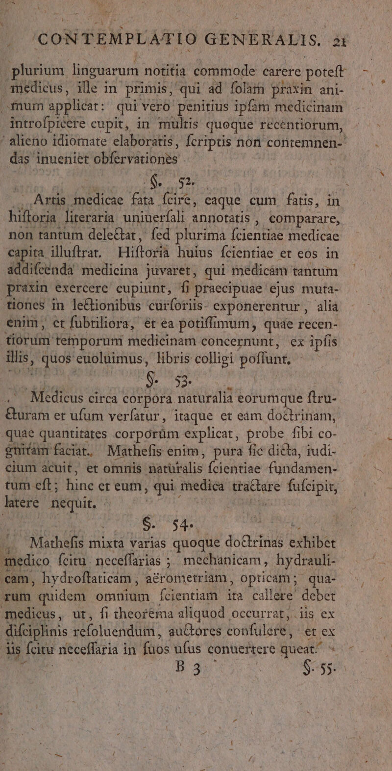 .qmedicus, ille in primis, qui ad folam praxin ani- mum applicat: qui vero penitius ipfam medicinam introfpicere cupit, in multis queque recentiorum, das inueniet ERE PecbORE $ os — Artis. o NR fata fcire, eaque cum fatis, in hiftoria. literaria uniuerfali annotatis , comparare, non tantum delectat, fed plurima bones medicae capita, illuftrar. Hiftoslà huius fcientiae et eos in addifcenda medicina juvaret, qui medicàm tantum praxin exercere cupiunt, Íi praecipuae ejus muta- tiones in le&amp;ionibus curforiis- exponerentur, alia enim, et fubriliora, ét ea potiffimum, quae recen- aeui. temporum medicinam concernunt, ex ipfis d ap ug euoluimus, libris colligi poffunt 5 53. 2 Midi circa corpora naturalia eorumque flru- &amp;uram et ufum verfatur, itaque et eám doctrinam, quae quantitates corporüm explicat, probe fibi co- gnicam faciat. Mathefis enim, pura fic dicta, iudi- cium acuit, et omnis sutlulie Ícientiae Apdásiei: ltere nequit. - $. 54. dea o Máthefi s mixtà varias quoque doctrinas exhibet medico fcitu. neceffarias ; mechanicam, hydrauli- rum quidem omnium Ícientiam ita callere debet medicus, ur, fi theorema aliquod occurrat, iis ex difciplinis Vefotuéddiit auctores Eos «er ex dis. [citu neceffaria in ifo ufus conuertere queat. B mv x S s p