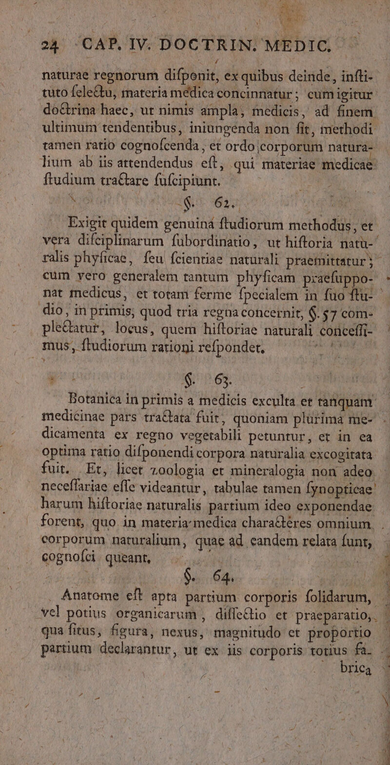 naturae regnorum difponit, ex quibus deinde, infti- tuto fele&amp;tu, materia medica concinnatur; cumigitur. do&amp;rina haec, ut nimis ampla, medicis, ad finem - ultimum tendentibus, iniungenda non fit, methodi tamen ratio cognofcenda, et ordo ;corporum natura- lium ab iis attendendus eft, qui materiae medicae: ftudium tra&amp;tare fufcipiunt. — | AAA OTI EV RR SHSEDSL- ÉL GE M ss Exigit quidem genuiná ftudiorum methodus, et vera difeiplinarum fubordinatio, ut hiftoria natü- ralis phyficae, feu fcienriae naturali praemittatur;- cum vero generalem tantum phyficam praefuppo- : nat medicus, et totam ferme fpecialem in fuo ftu- dio, in primis, quod tria regna concernit, $. $7 com- ple&amp;atur, locus, quem hiftoriae naturali conceffit- ' mus, ftudiorum rationi refpondet, Gto Botanica in primis a medicis exculta et fanquam — medicinae pars tra&amp;bata fuit, quoniam plurima me- - dicamenta ex regno vegetabili petuntur, et in ea optima ratio difponendi corpora naturalia excogitata fuit, Et, licet zoologia et mineralogia non adeo neceffariae effe videantur, tabulae tamen fynopticae: harum hiftoriae naturalis partium ideo exponendae forent, quo. in materiamedica charatéres omnium, . corporum naturalium, quae ad eandem relara funt, - Dx cognoíci. queant, u 1o sg s. 64. j E 3 . Anatome eft apta partium corporis folidarum, . vel potius organicarum , diffehio et praeparatio, | qua fitus, figura, nexus, magnitudo et hoe partium declarantur, ut ex iis corporis s fa. 4 | | ca d