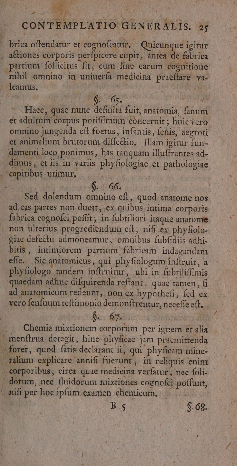 TUR A ? EI n pe :  n da A DEI T  J^ CONTEMPLATIO GENERALIS. 35 b $8 ; nus NEA ; - brica oftendatur et e go .- Quicunque igitur . a&amp;iones corporis perfpicere cupit, antea de fabrica partium follicitus fit, cum fine earum cognitione mihil omnino in uniuerfa medicina praeflare/ va- /. leamus. LFCMEE HOA H5 OPERI EAUE — 7 «Haec, quae nunc definità fuit, anatomia, fanum et adultum corpus potiffimum concernit ; huic vero omnino jungenda eft foetus, infantis, fenis, aegroti et animalium brutorum diffe&amp;io, [llam igitur fun- ' damenti loco ponimus, has tanquam illuftrantes ad- , dimus , et iis in variis phyfiologiae et pathologiae 4 capitibus. UBDUR, - 2: | RU 1 $. 66. ET | | Sed dolendum omnino eft, quod anatome nos ad eas partes non ducat, ex quibus intima corporis fabrica cognofci, poffit; in fubtiliori itaque anatome . non ulterius progrediendum eft, nifi ex phyfiolo- giae defe£tu admoneamur , omnibus fubfidiis adhi- efle. Sic anatomicus, qui phyfiologum inflruit, a phyfiologo tandem inftruitur, ubi in fubriliffimis . quaedam adhuc difquirenda reftant, quae tamen, fi ad anatomicum redeunt, non ex hypothefi, fed ex vero fenfuum teftimonio demonftrentur, neceffe eft. | D 9s. ey : , Chemia mixtionem corporum per ignem et alia . meníftrua detegit, hine phyficae jam praemittenda foret, quod fatis declarant ii, qui phyficam mine- — ràlium explicare annifi fuerunt, in reliquis enim . corporibus, circa quae medicina verfatur, nec foli- . dotum, nec fluidorum mixtiones cognofci poffunt, - nifi per hoc ipfum examen chemicum., Bs $8.68. «1