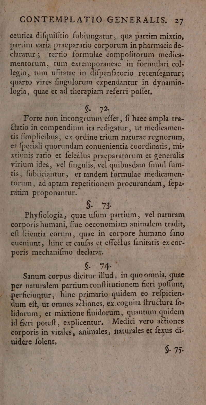 ceutica difquifitio fubiungatur, qua partim mixtio, partim varia praeparatio corporum in pharmacia de- claratur; tertio formulae compofitorum medica- mentorum, rum extemporaneae in formulari col- legio, tum ufitatae in difpenfatorio recenfeantur; quarto vires fingulorum expendantur in dynamio- a Sr. | Forte non incongruum effet , fi haec ampla tra tis fimplicibus, ex ordine trium naturae regnorum, et fpeciali quorundam conuenientia coordinatis , mi- xtionis ratio et fele&amp;£tus praeparatorum et generalis virium idea, vel fingulis, vel quibusdam fimul fum- tis, fübiiciantur, er tandem formulae medicamen- torum, ad aptam repetitionem procurandam , fepa- rátim proponantur. | | P. gr: ECCUN Phyfiologia, quae ufum partium, vel naturam corporis humani, fiue oeconomiam animalem tradit, MN eueniunt, hinc et caufas et effectus fanitatis ex cor- poris mechanifmo declarat. - $. 74. Sanum corpus dicitur illud, in quo omnia, quae per naturalem partium conftitutionem fieri poffunt, dum eft, ut omnes a&amp;iones, ex cognita fltru&amp;ura fo- id fieri poteft, explicentur, Medici vero actiones corporis in vitales, animales, naturales et fexus di- $. 75-