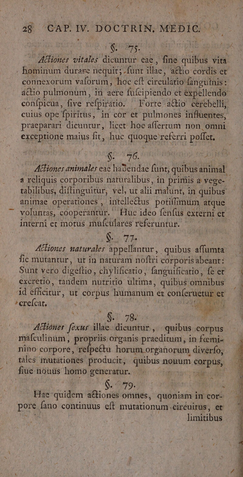 Is 2j ^CAP.IV. DOCTRIN, MEDÍC ^^ OPE: WiPATRE dicuntur: eae, fine quibus iei | hominum durare. nequit; . .fünt iia2* a&amp;io cordis et connexorum vaforum, hoc eft cir culário danguínis : - cuius ope fpiritus, in cor et pulmones inffuentes, praeparari dicuntur, licet hoc afferrum non, omni exceptione maius fit, huc NOU D poffet. $. 76. À a reliquis corporibus naturalibus, in primis a vege- tabilibus, diftinguitur, vel, ut dbi malunt, in quibus animae operationes , intelle&amp;us potift mum atque interni et motus iuículares referuntur. e Te fic mutantur, ut in naturam übt corporis abeant: Sunt vero digéflio, chylificatio ,' fanguificatio, fe er excretio, tandem nutritio dltime. quibus omnibus id efficitur, ut corpus humanum et conferuetur « et creícat, K june ds ; | Es j | : $2,784. E Actioner. [exus illae. dicuntur , quibus corpus mafculinim, propriis organis praeditus; in femi- nino corpore, ieipetu à horum orgatorum diverfo; táles mutationes producit, quibus ni nouum corpus, fiue nouds homo generatur. .- - xis ^ | Hae: quidem a&amp;tiones omnes, quoniam. in cor- Latius