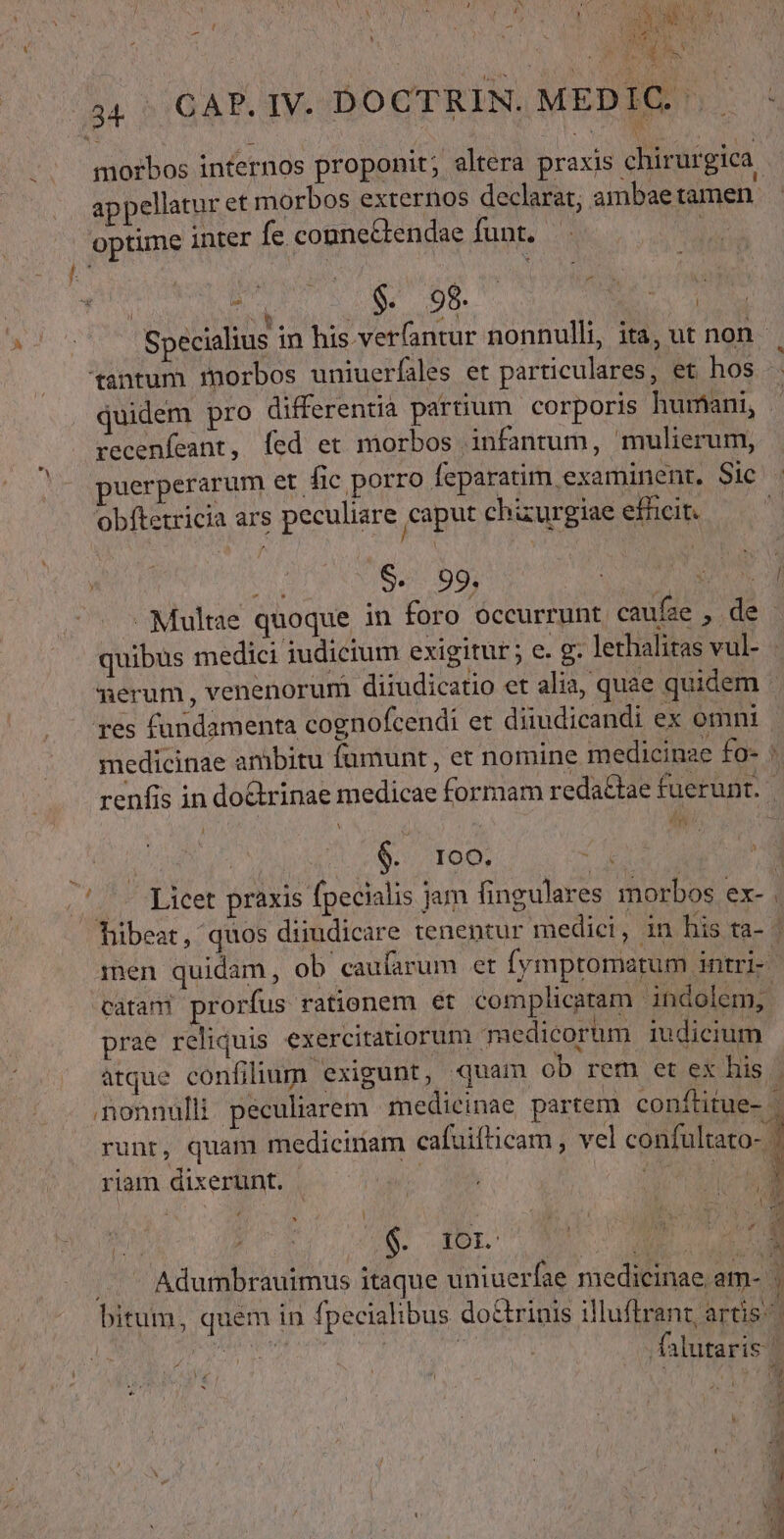 LI 44 GAP.IV. DOCTRIN. MEDIG. ^ — morbos internos proponit; altera praxis chirurgica. appellatur et morbos externos declarat; ambae tamen. optime inter fe cogne&amp;endae funt. / | (aed Specialius in his verfantur nonnulli, ita, ut non tantum xnorbos uniuerfales et particulares, et hos quidem pro differentia partium corporis humani, | recenfeant, Íed et morbos infantum, mulierum, uerperarum et fic porro Íeparatim examinent. Sic : obftetricia ars peculiare caput chizurgiae efficit. | d $. 99. Soa Cu AUN M Multae quoque in foro occurrunt. caufae , de - quibus medici iudicium exigitur; e. g. lethalitas vul- - merum, venenorum diiudicatio et alia, quae quidem - res fundamenta cognofcendi et diiudicandi ex omni | medicinae ambitu fumunt , et nomine medicinae fo- ' renfis in doctrinae medicae formam reda&amp;tae fuerunt. | | 100. do 1 (Licet praxis fpecialis jam fingulares morbos ex- . Tibeat, quos dimudicare tenentur medici, in his ta- | men quidam, ob caufarum et fymptomatum intri-- catani prorfus rationem ét complicaram indolem, prae reliquis. exercitatiorum medicorum iudicium atque confilium exigunt, quam ob rem et ex his nonnulli peculiarem medicinae partem conftitue- runt, quam medicinam cafuifticam , vel confalaro- riam dixerunt. PATE S. 5L I uu a |. Adumbrauimus itaque uniuerfae medicinae am- | bitum, quem in fpecialibus do&amp;trinis illuftrant, artis | va eta | i$ ,falutaris | ^ ADU LAE d E v - wer cm SET o