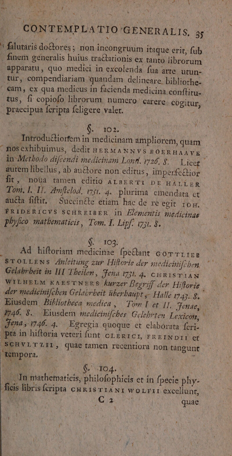 A apte D * ^ y Ar | CONTEMPLA TIO GENERALIS. 2 * falutaris doCtores; non incongruum itaque erit, fub . finem generalis huius tra&amp;ationis ex tanto librorum - apparatu, quo medici in excolenda fua arte utun- tur, compendiariam quandam delineare bibliothe- cam, ex qua medicus in facienda medicina. conflitu-. tus, fi copiofo librorum. numero: carere. cogitur, - praecipua fcripta feligere valet. : 1 K d I Sl fo lu | . Introdu&amp;iorfem in medicinam ampliorem, quam ^ flosexhibuimus, dedit zs mANNvVS ROER HAAYE in-Metbodo difcendi medicinam Lond. i726. g. Licef autem libellus , ab auctore non editus, imperfeQior fit, noüà tamen editio azsru Ti D E HÀLLER Tom. 1. 1). Amflelod, vagi. 4. plurima emendata et aucta fiflit. —Succin&amp;te etiam hac de re egit IOH. $R 1D E R1 CVS SCHREIBER Jn menti: medicinae phyfco matbematicis, Tom. Y. Lipf. iz. à. Au. PMaee ph | Ad hiftoriam medicinae fpe&amp;ant Gomcrr:rg ^|STOLLENS Znleitung zur Hillerie der qge4 cfchen, ^ Gelabrbeit in II Theilen, Sena v3. 4. CHRISTIAN WILHELM KAESTNERS ÁUrzer Begriff der Hiftorie er medicinifchben Gelabvbeit überbaupt ,- Halle 1747. $8. Eiusdem. Bihliotheca medica ,.— Tom I et. 1], Jenae, 3746. 8. Eiusdem smedicinifcher: Gelebrten Lexicon, | gena ,- 746. 4. Egregia quoque et elaborata feri- pr? in hiftoria veteri funt c1 zmnic L FREINDII ef /SCHVLT'LIL, quae tamen recentiora non tangunt tempora, MO UU S NW SIDA UNO S , , Ini mathematicis, philofophicis et in fpecie phy- ficis libris fcripta cunis r1aNi worri excellunt, | | JC) AE LS quae