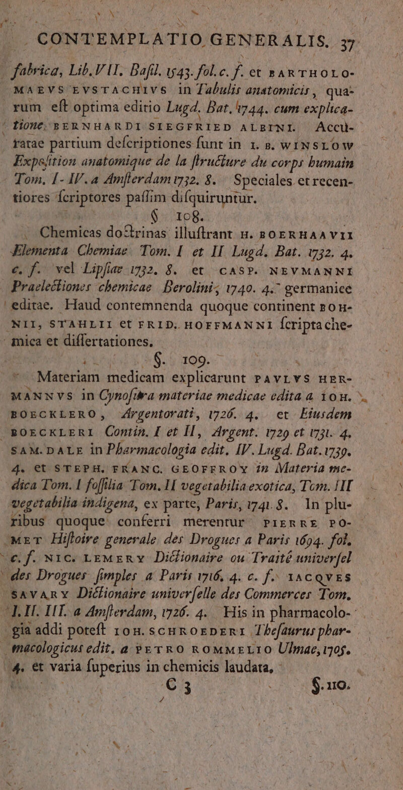 Sox hs x f / y. l N (CONT EMPLATIO. GENERALIS. 37 D tieicz, Lib, FII. Bafil. U4;. fol.c. j et BAR THOLO- MaAEzVS' EvsrACHIVS in abulir anstomicir, qua- rum eft optima edirio Lugd. Dat, i744. cum explica- ! Liont; BERNHAR DI SIEGFRIED ALBINI. Accu- | - gatae partium defcriptiones funt in 1. s. wINSLO Ww Expe/ition anatomique de la [lrucfure du corp: bumain Tom. 1- IV.a Amferdamu2. 8. Speciales. et recen- tiores Ícriptores pati; m difquiruntur. $ 108. 3 inaieas dorinas illuftrranr n. spo ERHAA VI JXElementa | Chemiae/ Tom. I et II. Lugd. Bat. i732. 4. c, f. vel Lipfar 1732. $. et CAS?P. NEVMANNI Praelectiones chemicae | Berolini; 1740. 4. ' germanice editae. Haud contemnenda quoque continent P0 H- 'NII, STAHLII €t FRID,. HOFFMANNI Ícripta che- | imica et diflertationes. i 8.5 199.— STI d ;Materiam medicam explicarunt PAvLYS H E R- MANNVvS in Cynofüra materiae medicae edita a 1o. BOECKLERO, Zfrgentorati, 1726. 4. et Eiusdem. — . BOECKLERI QContin. I et II, Argent. 1729 et i731. 4, SAM.DALE in Pfarmacologia edit. IV. Lugd. DBat.1739. 4. et STEPH. FKANC. GEOFEROY 7z Materia tmic- dica Tom. 1 foffilia Tom. 1 [ vegetatiliaexotica, Tom. HI vegetabilia indigena, ex parte, Paris, 741.8. 1n plu- ribus quoque: conferri merentur PriremRE PO- MrT Hifloire generale. der Droguer a Paris 1694. fol, €. f. Nic. LEMER v Di&amp;ionaire ou Traité univerfel | des Drogues. [imples a/ París 76, 4. c. f. XACQVES SAYARY Dicfionaire univer[elle des Commerces Tom. poausu Amflerdam, v726. 4. His in pharmacolo-- jgh 1 addi poteft 105. scu kozpzna Thefaurus phar- macologicus edit, a »E&amp;rRO ROMMzELIO Ulnmae, 10. L et varia fuperius i in chemicis laudata, |