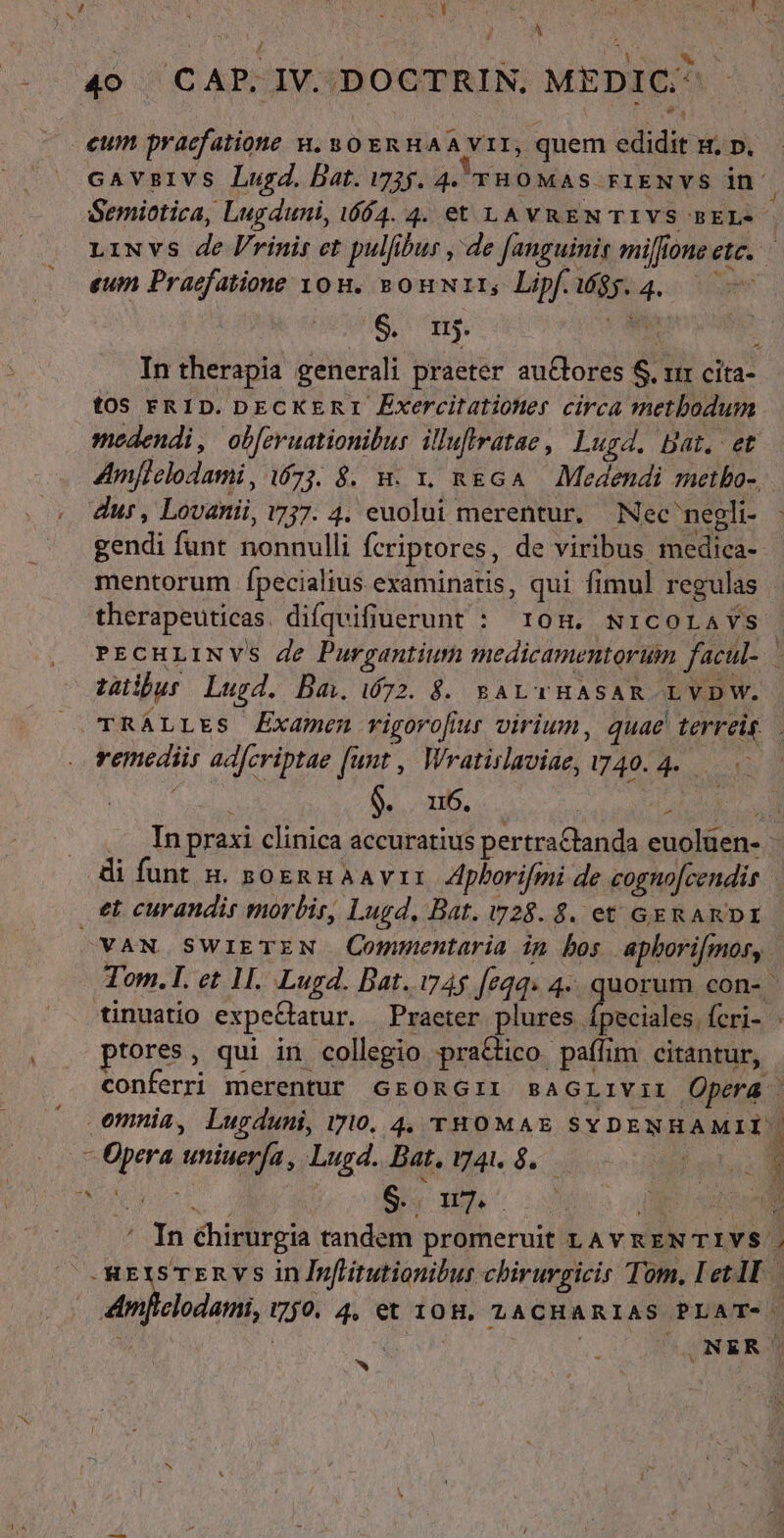 TET [ UIDES | IECIT ufa! NAE ide uH ( A / 4o CAP. IV. DOCTRIN. MEDIC.^  eum praefatione H, 80 ERHAA VII, quem edidit s. p. cavsivs Lugd. Dat. i735. 4. vno was rriENvs in 1 Semiotica, Lugduni, 1604. 4. et LAVREN TIVS BEL- - LiNvs de l/rinis et pulfibus , de [anguinis milfione ete. eum Praefatione you, sonwtii, Lipf. 4. — $. m. E Intherapia generali praeter au&amp;lores S. xir cita- toS FRID. DECKERI ÉExercitationer circa metbodum medendi, ob[eruationibur. illuftratae , Lugd. Dat. et Amflelodami, 673. 8$. x. x. RgGA — Medendi metbo-, dur, Lovanii, v7. 4. euolui merentur. Nec'negli- gendi funt nonnulli fcriptores, de viribus medica-- mentorum íÍpecialius examinatis, qui fimul regulas therapeuticas. difqvifiuerunt : 10H. NicoLavs PECHLINVS de Purgantium medicamentorum facul. tuibus Lugd. Baw 672. $. BALTHASAR -LVDW. TRÁLLES Examen rvigorofiur virium, quae terreis. remediis ad[criptae (unt , Wratislaviae, 7740.2... y: : $. 116. Ye ;  . ,. Inpraxi clinica accuratius pertraCtanda euolüen- i funt &amp;. soennaavir Aplorifmi de cogno[cendis | et. curandis morbis, Lugd, Bat. v28. $. et GERARDI - OVANS SWIETEN Commentaria in bos apborifmor, Tom. I. et 11. Lugd. Dat..i74$ [eq4. 4... quorum con-- tinuatio expeGatur. | Praeter plures fpeciales fcri- : ptores, qui in collegio praGico paffim citantur, conferri merentur GEORGII saGLIViI Opera | omnia, Lugduni, 7710. 4, THOMAE SYDENHAMII'| P - Opera uniuerfa, Lugd. Bat. 41$. Pr A 1  S. 4 117. À à , : ] P ; Pid b ' In éhirurgia tandem promeruit LAv REN TIVS | | .REtS TERVS in Inflitutionibus chirurgicir Tom. et lI 4Amficlodami, 750. 4, et 10H. 1ACHARIAS PLAT- | | ONER OO AR |