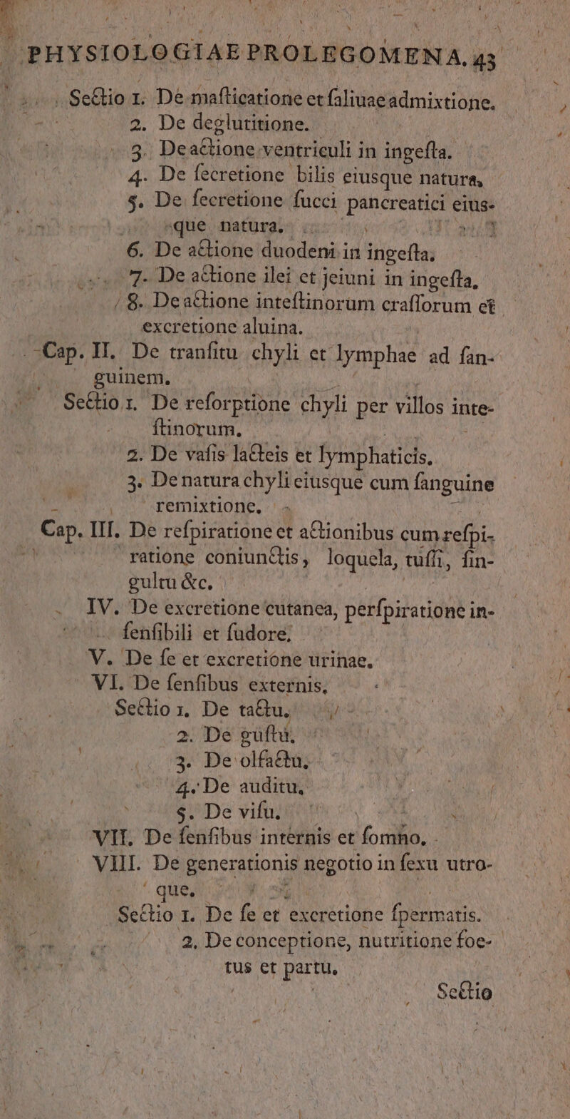 » N^ * 1 * *, d^ b . n L J i j -— y » Li 2. De deglutitione. 7s 3. Dea&amp;tione ventriculi in ingefta. 4. De fecretione bilis eiusque natura, $. De fecretione fucci pancreatici eius- que natura, .. HUS 6. De a&amp;ione duodeni in ingefla; 7- De actione ilei ct jeiuni in ingefla, excretione aluina. b xi füinorum, | 3M 2. De vafis laGteis et lymphaticis, 3. Denatura chyli eiusque cum fanguine remixtione., js ratione coniunCtis, loquela, tuffi, fin- gulu&amp;c. |. | fenfibili et fudore; . 2. De gufhi, 3. De olfactu, 4. De auditu, JAEN NT P'De vifelptt cy VE D j que, Y 2, De conceptione, nutritione foe- tus et partu, ' | ScGio