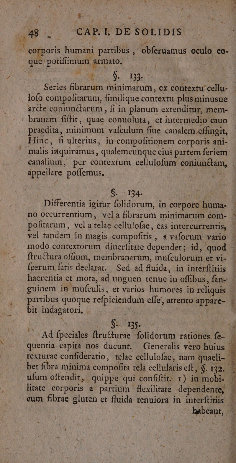 [Lj y * D E d j » 3 1 J ] r ji  , * corporis humani partibus ,' obferuamus oculo eo- que potifhmum armato. | : ; J / Series fibrarum minimarum, ex contextu cellu- c arcte coniun&amp;tarum , fi in planum exrenditur, mem- branam fiftit, quae conuoluta, et intermedio cauo Hinc, fiulterius, in compofitionem corporis ani- malis inquiramus, qualemcunque eius partem feriem áppellare poffemus. - 2 Sen 134. eise Differentia igitur folidorum, in corpore huma- no occurrentium, vela fibrarum minimarum com- modo contextorum diuerfitate dependet; id, quod ftructura offium, membranarum, mufculorum et vi- Ícerum fatis declarat. Sed ad fluida, in interftitiis partibus quoque refpiciendum efle, attento appare- bit indagatori, | ex * DSL TS ids bv. eum fibrae gluten et fluida tenuiora in interflitiis j3 ; FR