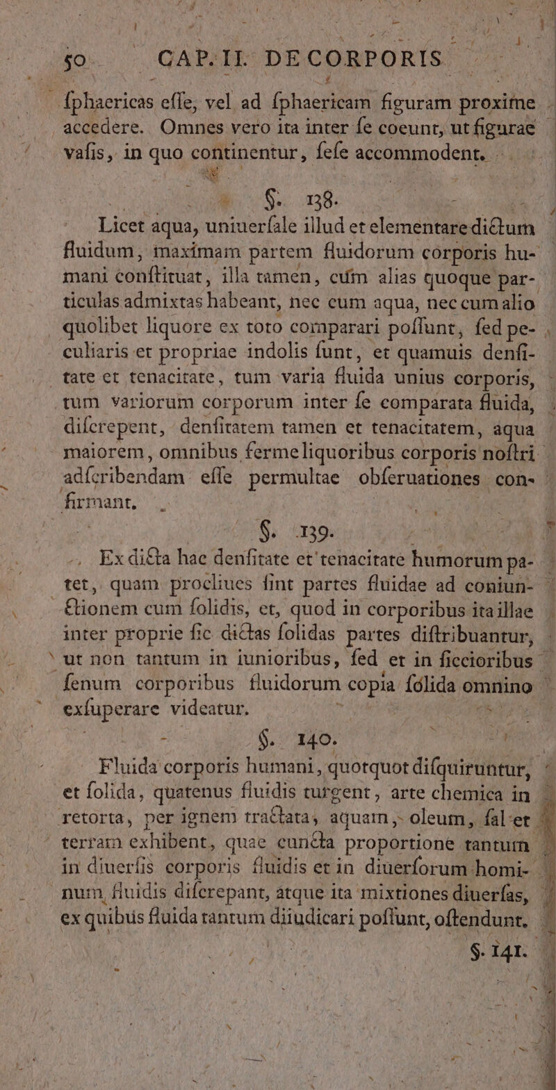 A ] 3 L»- PIN vafis, in quo continentur, fefe accommodent. SA E * S. 138. TUE . T Licet aqua, uniuerfale illud et elementaredictum fluidum, maximam partem fluidorum corporis hu-. mani conftituat, illa tamen, cuim alias quoque par- ticulas admixtas habeant, nec eum aqua, nec cum alio culiaris et propriae indolis funt, et quamuis denfi- tum variorum corporum inter íe comparata fluida, ; diícrepent, denfitatem tamen et tenacitatem, áqua adícribendam efle permultae obíeruationes con- : S. 1139. T Ex di£ta hae denfitate et tenacitate humorum pa- tet, quam procliues fint partes fluidae ad coniun- ^ Co inter proprie fic dictas folidas partes diftribuantur, ut non tantum in iunioribus, fed er in ficcioribus exfuperare videatur. ,  TEN. i 267, 7 ap . MH Fluida corporis humani , quotquot difquiruntur, et folida, quatenus fiuidis turgent, arte chemica in | in diuerfis corporis fluidis et in diuerforum homi- | num, fiuidis diferepant, atque ita mixtiones diuerías, | ex quibus &amp;uida ranrum diiudicari poflunt, oftendunt. ? j $. IAI. | n