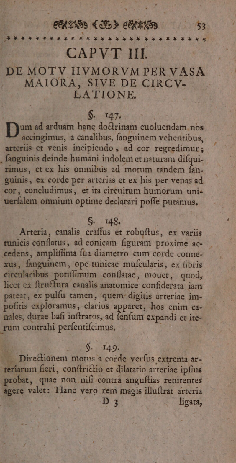 , [E 7532 EE - h. SEOXOX X X X X XoX X X X Xo X Ok Go X X XoX X X X X X X ox CAPVT III. ! DE MOTV HVMORVM PER VASA MAIORA, SIVE DE CIRCV- LATIONE. $. 147. D ad arduam hanc doctrinam euoluendam nos accingimus, a canalibus, fanguinem vehentibus, arterüs et venis incipiendo , ad cor regredimur; , fanguinis deinde humani indolem et naturam difqui- rimus, et ex his omnibus ad motum tandem fían- guinis, ex corde per arterias et ex his per venas ad «or, concludimus, et ita circuitum humorum uni« uerfalem omnium optime declarari poffe putamus, «148. | Arteria, canalis craffus et robuftus, ex variis tunicis conflatus, ad conicam figuram proxime ac- cedens, ampliffima faa diametro cum corde conne- xus, fanguinem, ope tunicae muícularis, ex fibris circularibus potiflimum conflatae, mouet, quod, licet ex ftru&amp;tura canalis anatomice confiderata iam pateat, ex pulíu tamen, quem- digitis arteriae im- pofitis exploramus, clarius apparet, hos enim ca- nales, durae bafi inftratos, ad fenfum expandi er ite- rum contrahi perfentifcimus, S US t 0:149: - — Dire&amp;ionem motus a corde verfus extrema ar- teríarum feri, conftrictio et dilatatio arteriae ipfius probat, quae non nifi contra anguftias renitentes agere valet: Hanc vero rem magis jlluítrat arteria | eK E ligata,