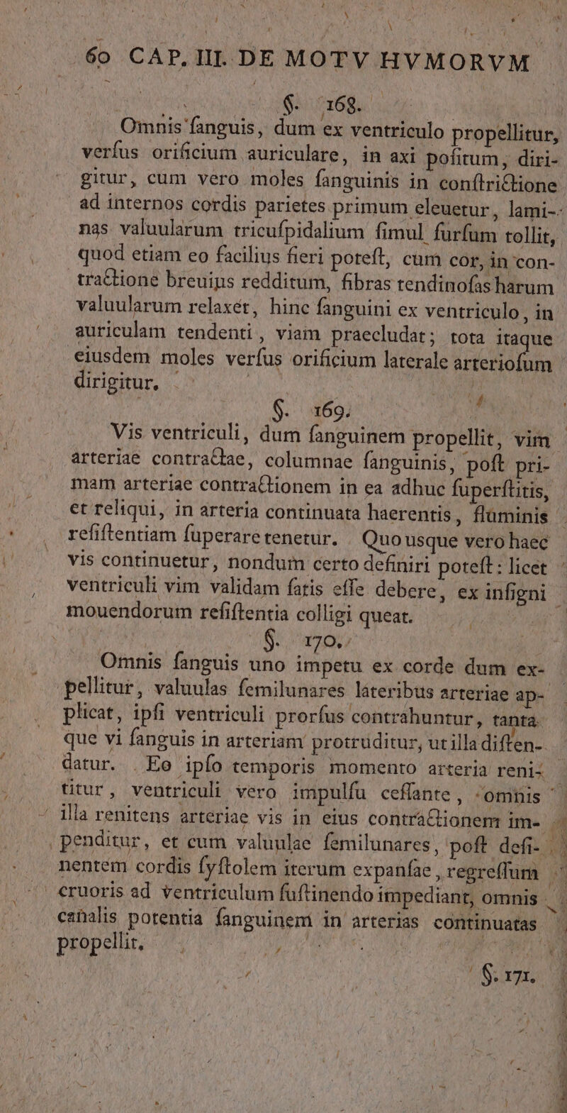 X à Y rp DIO * 60 CAP.IIL DE MOTV HVMORVM Omnis fanguis, dum ex ventriculo propellitur, verfus orificium auriculare, in axi pofitum, diri- gitur, cum vero moles fanguinis in conílrictione quod etiam eo facilius fieri poteft, cum cor, in con- traCtione breuips redditum, fibras tendinofas harum valuularum relaxét, hinc fanguini ex ventriculo, in auriculam tendenti, viam praecludat; rota itaque 7 dirigitur, 4 $. 169. : Vis ventriculi, dum fanguinem propellit, vim arteriae contrattae, columnae fanguinis, poft pri- mam arteriae contraQtionem in ea adhuc fuperflitis, et reliqui, in arteria continuata haerentis , fluminis refiftentiam fuperare tenetur. Quo usque vero haec vis continuetur, nondum certo definiri poteft: licet mouendorum refiftentia colligi queat. | S. 207 : Omnis fanguis uno impetu ex corde dum ex- pellitur, valuulas femilunares lateribts arteriae ap- plicat, ipfi ventriculi prorfus contrahuntur, tanta que vi fanguis in arteriam protrüditur, ut illadiften-. propelir, |. p