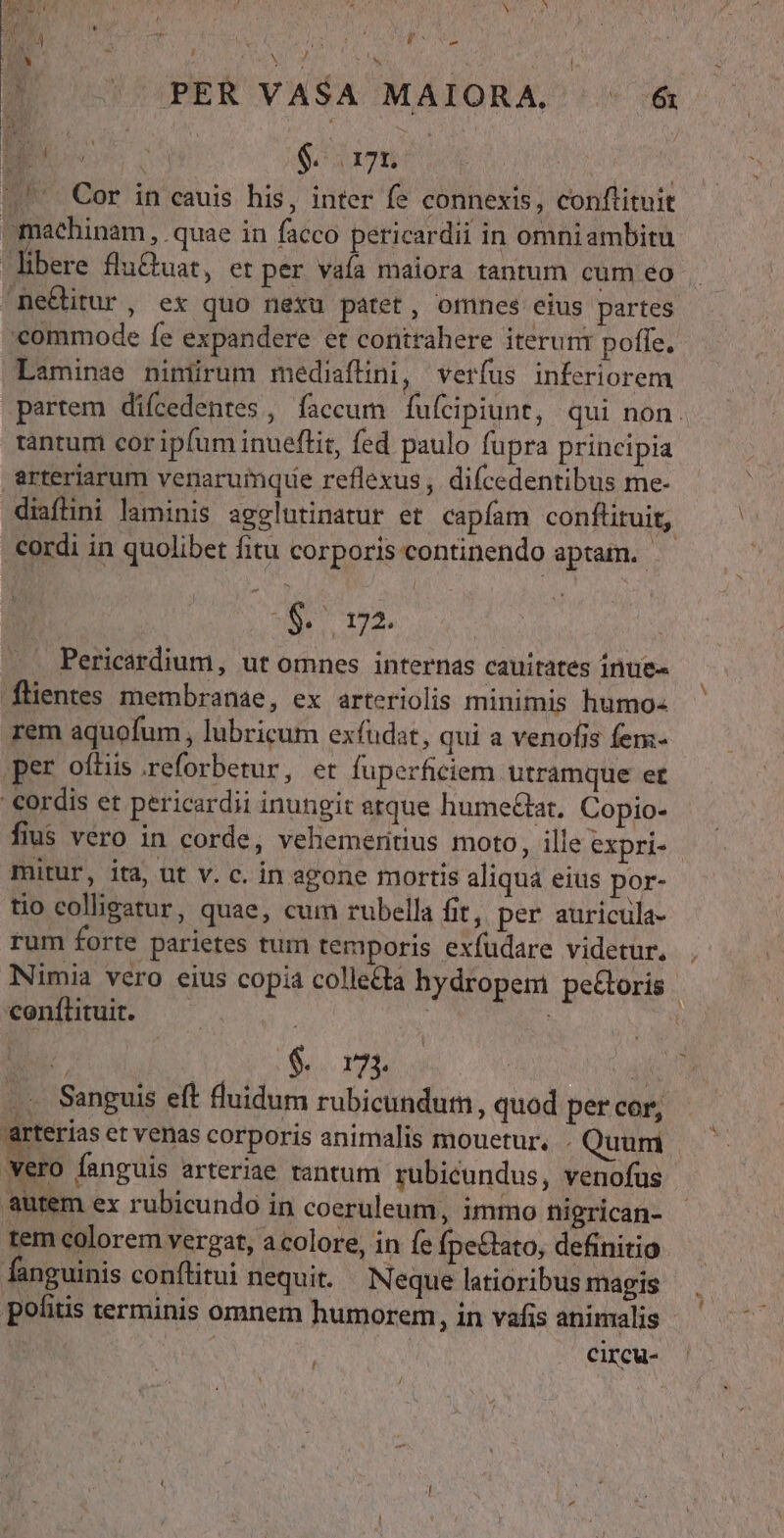 » AS i T ud P id j / PER VASA MAIORA. ^ 6&amp; a El SH | ^ Cor in cauis his, inter fe connexis, conftituit omachinam , quae in facco pericardii in omniambitu libere flu&amp;uat, et per vaa maiora tantum cum eo me&amp;itur, ex quo nexu patet, omnes eius partes commode fe expandere et contrahere iterunr poffe, Laminae nimürum mediaflini, verfus inferiorem partem diícedenres , faccum fufcipiunt, qui non. tantum cor ipfum inueftit, fed paulo fupra principia arteriarum venarumque reflexus, difcedentibus me- diaflini laminis agglutinatur et capíam conflituit, cordi in quolibet fitu corporis continendo aptam. (narro | Pericardium, ut omnes internas cauitates inue- flentes membranae, ex arteriolis minimis humo- rem aquofum, lubricum exfudat, qui a venofis fen:- per oftis reforberur, et fuperficiem utramque et | Cordis et pericardii inungit etque humeat, Copio- fius vero in corde, vehemeritius moto, ille expri- mitur, ita, ut v. c. in agone mortis aliqua eius por- tio colligatur, quae, cum rubella fit, per auricula- rum forte parietes tum temporis exfüdare videtur. , Nimia vero eius copia colleda hydropem pecoris conftituit. — | | | | D $ rn Aj ... Sanguis eft luidum rubicundum, quod per cor, arterias et venas corporis animalis mouetur. Quum Wero fanguis arteriae tantum. rubicundus, venofus autem ex rubicundo in coeruleum, immo nigrican- tem colorem verga, acolore, in fe fpe&amp;tato, definitio fanguinis conftitui nequit. Neque latioribus magis politis terminis omnem humorem, in vafis animalis APIS circu- [1