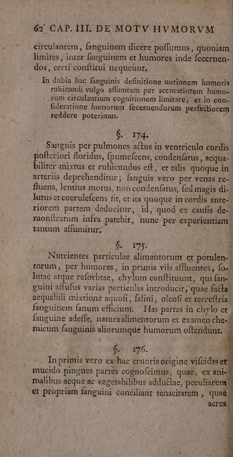 [ -— Li | 6» CAP. III. DE MOTV HVMORVM .. - Ccirculanrem , fanguinem dicere poffumus, quoniam. limites , inter fanguinem et humores inde fecernen- d dos, certi conftitui nequeunt, Lh CE v In dubia hac fanguinis definitione notionem hnmoris. rübicundi vulgo aflümtam pér accuratiorem. humo-- rum circulantium cognitionem limitare, etin con- fideratione humorum fecernendorum perfe&amp;iorem , reddere poterimus. | | d MU. doe Sanguis per pulmones. aGus in ventriculo cordis pofteriori floridus, fpumefcens, condenfatus, aequa-. .. biliter mixtus et rubicundus eft, er talis quoque in arteriis deprehenditur; fanguis vero per venas re- fluens, lentius motus, non condenfatus, fed magis di- lutus et coerulefcens fit, et ira quoque in cordis ante-. riorem partem deducitur, id, quod ex caufis de-- monílratum infra patebit, nunc per experientiam. tantum affumitur; vu RUM LU SURE | ^ $. 175. d y i Nutrientes particulae alimentorum et potulen- torum, per humores, in primis viis affluentes, fo^ lutae atque reforbtae, chylum conftituunt, quifan- | guini affufus varias particulas introducit, quae fada. aequabili mixtione aquofi, falini, oleofi et terreflris fanguinem fanum efficiunt. Has partes in chylo et | fanguine adeffe, naturaalimentorum et examen che- micum fanguinis aliorumque humorum oftendunt. | oot (a6. - *. In primis vero ex hac craoriso E