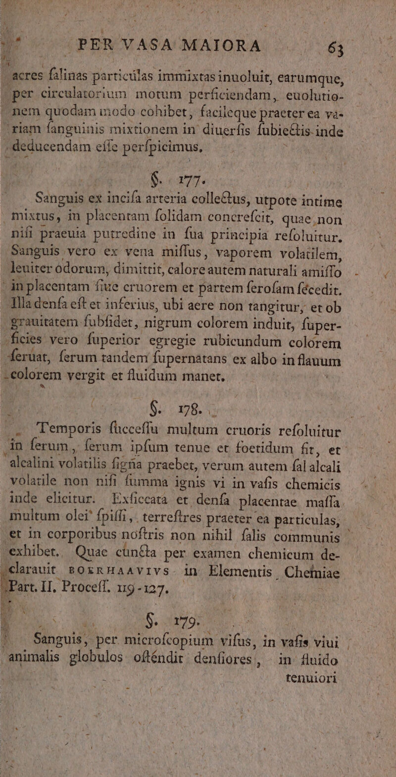 BU vc 4PEROVASACUMAIORA. 2577 63. ' acres falinas particulas immixtas inuoluit, earumque, - Dper circulatorium motum perficiendam, euolutio- ^ nem quodam modo cohibet, facileque praeter ea va- 'riam fanguinis mixtionem in diuerfis fubie&amp;is.inde » deducendam eíle perfpicimus, ^ JA M n Sram. TEN | — Sanguis ex incifa arteria colleGus, utpote intime . mixtus, in placentam folidam concrefcit, quae,non nifi praeuia putredine in fua principia refoluitur, Sanguis vero ex vena miflus, vaporem volatilem, leuiter odorum, dimittit, calore autem naturali amiíTo ' in placentam fiue cruorem et partem ferofam fécedir. llla denfa eft et inferius, ubi aere non tangitur, et ob . grauitátem fubfidet, nigrum colorem induit, fuper- -ficies vero fuperior egregie rubicundum colorem eruat, ferum tandem fupernatans ex albo in flauum -colorem vergit et fluidum manet. | à Í * à $. 98. : - 'Temporis fücceffu. multum cruoris refoluitur in ferum , ferum ipfum tenue et foetidum fit, et alcalini volatilis figna praebet, verum autem fal alcali volatile non nifi fumma ignis vi in vafis chemicis inde elicitur. Exficcara et denfa placentae maffa. multum olei fpiffi ,. terreftres praeter ea particulas, .et in corporibus noftris non nihil falis communis exhibet, Quae cün&amp;a per examen chemicum de- sclarauit soxRHaavivs. in Elementis. Chelniae 12 II. Proceff. ug-127. i Uu RS / i des | Sanguis, per. microfcopium vifus, in vafis viui |. animals globulos ofténdit. deníiores,, | in. fluido Cd tenuiori V * 2  HH Tur