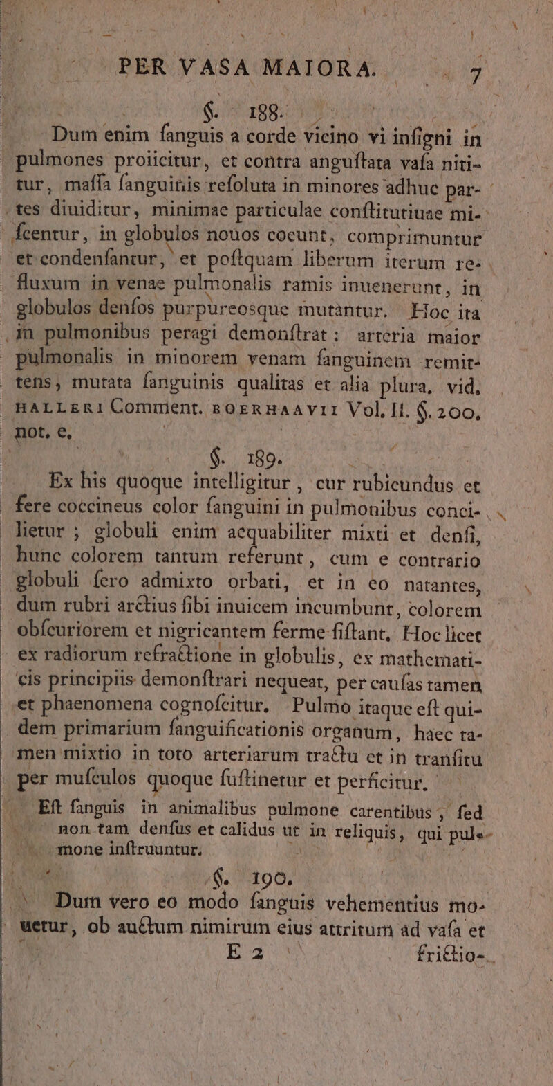 wt * s uU M x ) A PER VASA MAIORA. 7 $. - 188. . Dum enim fanguis a corde vicino vi infigni in | pulmones proiicitur, et contra anguflata vafa niti- rur, mafla fanguinis refoluta in minores adhuc par- - .tes diuiditur, minimae particulae conflitutiuae mi--  Ícentur, in globulos nouos coeunt, comprimuntur et condenfantur, et poftquam liberum iterum re- fluxum in venae pulmonalis ramis inuenerunt, in globulos denfos purpureosque mutantur. | doc ita ,in pulmonibus peragi demonflrat: arteria maior pulmonalis in minorem venam fanguinem .remit- tens, mutata fanguinis qualitas et alia plura, vid, HALLERI Comment. nsoxeRnHaAAVII Vol, II. 6.200, not. e. | ! z2 | | | :..189. | Ex his quoque intelligitur , cur rubicundus et fere coccineus color fanguini in pulmonibus conci- , . letur ; globuh enim aequabiliter mixti et. denfi, hunc colorem tantum referunt, cum e contrario globuli fero admixto orbati, et in eo natantes, dum rubri arctius fibi inuicem incumbunt, colorem Obícuriorem et nigricantem ferme fiftant, Hoc licet . ex radiorum refra&amp;tione in globulis, ex mathemati- cis principiis demonfltrari nequeat, per caufas tamen et phaenomena cognofeitur, Pulmo itaque eft qui- dem primarium fanguificationis oreanum, haec ra- men mixtio in toto arteriarum tractu et in tranfitu per mufculos quoque fuftinetur et perficitur. | . Eftfanguis in animalibus pulmone carentibus , fed . mon tam denfus et calidus ut in reliquis, qui pule- - —. mone inftruuntur. E | rox M 0$. 190. n | .» Dum vero eo modo fanguis vehementius mo- Wetur, ob au&amp;um nimirum eius attritum ad vafa et n E freies. y