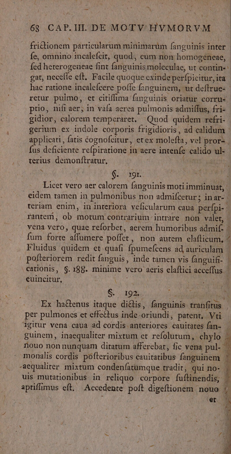 1 6$ CAP.IIL. DE MOTY HYMORVM | | fritionem particularum minimarum fanguinis inter | fe, omnino incalefcit, quod, cum non homogeneae, | fed heterogeueae fint fanguinis moleculae, ut contin» ^ gat, neceffe eft. Facile quoque exinde perfpicitur,ita hac ratione incaleícere poffe fanguinem, ut deflrue- retur pulmo, et citiffima fanguinis oriatur corru- prio, nifi aer; in vafa aerea pulmonis admiffus, fri- gidior, calorem temperaret. Quod quidem refri- gerium ex indole corporis frigidioris, ad calidum - applicati , fatis cognofeitur, etex molefta, vel pror- | fus deficiente refpiratione in aere intenfe calido ul-. terius demonftratur, | VM: at Licet vero aer calorem fanguinis moti imminuat, - eidem tamen in pulmonibus non admifcetur; inar- | teriam enim, in interiora veficularum caua perfpi- | rantem, ob motum contrarium intrare non valet, vena vero, quae reforbet, aerem humoribus admif- 1 fum forte affumere poffet, non autem elaflicum, « Fluidus quidem et quafi fpumefcens ad auriculam pofteriorem redit fanguis, inde tamen vis fanguifi- | cationis, $.198. minime vero aeris elaflici accefTus euincitur, i4 ; Ex haGenus itaque di&amp;is, fanguinis tranfitus , per pulmones et effe£tus inde.oriundi, patent, Vti igitur vena caua ad cordis anteriores cauitates fan- guinem, inaequaliter mixtum et refolutum, chylo i riouo non nunquam ditatum afferebat, fic vena pul- B. monalis cordis pofterioribus cauitatibus fanguinem : aequaliter mixtum condenfatumque tradit, qui no- | uis mutationibus in reliquo corpore fuftinendis, aptiflimus eft. Accedente poft digeflionem nouo pr : i eer o Li