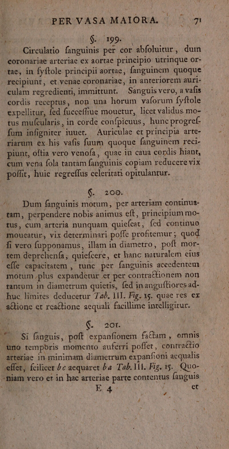 A Uf Á $.. 199. . -Circulatio fanguinis per cor abfoluitur, duin coronariae arteriae ex aortae principio utrinque or- 'tae, in fyftole principii aortae, fanguinem quoque recipiunt, et venae coronariae, in anteriorem auri- culam regredienti, immittunt. Sanguis vero, a vafis cordis receptus, non una horum vaforum fyftole expellitur, fed fucceffiue mouetur, licer validus mo- - tus mufcularis, in corde confpicuus, hunc progref- fum infigniter iuuet. Auriculae et principia arte- riarum ex-his vafis fuum quoque fanguinem reci- piunt, oftia vero venofa, quae in caua cordis hiant, cum vena fola tantam fanguinis copiam reducere vix poffit, huic regreffus celeritati opitulantur. $. 209. ^». Dum fanguinis motum, per arterianr contirua- tam, perpendere nobis animus eft, principium mo- tus, cum arteria nunquam quiefcat , (cd continuo moueatur, vix determinari poffe profitemur ; quod fi vero fupponamus, illam in diametro, poft mor- .tem deprehenía, quiefcere, et hanc naturalem eius effe capacitatem , tunc per fanguinis accedentem motum plus expandetur et per contrattionem non tantum in diametrum quietis, fed inaugufliores ad- huc limires deducetur 74). 1T. Fig. 15. quae res ex . &amp;Qione er reactione aequali facillime intelligitur. us &amp;. 20r. ( 7. $i fanguis, poft expanfionem fa&amp;am , emnis . . umo tempbris momento auferri poflet , contractio arteriae in minimam diametrum expanfioni aequalis ,effet, fcilicet ^c aequaret ba. Tab. MI. Fig. 15. Quo- -niam vero et in hac arteriae parte contentus fanguis TINMICTST C. E 4 et, d »