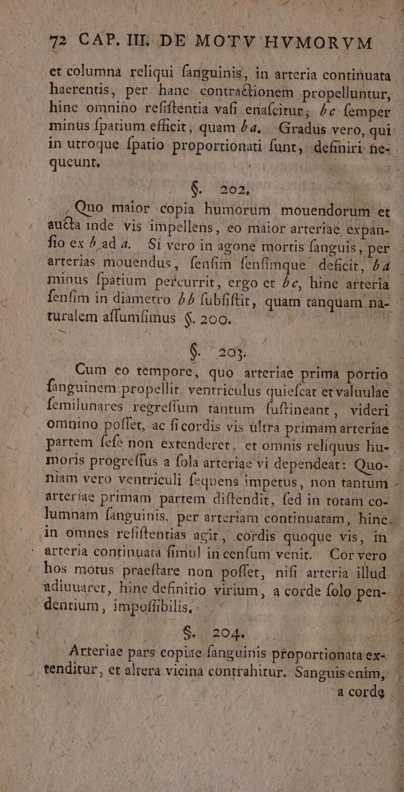 A PETER eL CORN M TNT CO TD (qp CAP.IL. DE MOTY HYMORVM et columna reliqui fanguinis, in arteria continuata . haerentis, per hanc contra&tionem. propelluntur, hinc omnino refiftentia vafi enafcitur; Pe (emper minus fparium efficit, quam £a. Gradus vero, qui in utroque fpatio proportionati funt, definiri fe- queunt, kn gd : 6.363; ad ., Quo maior copia humorum mouendorum et , ' auQa inde. vis impellens, eo maior arteriae expan- fio ex 5 ada. Si vero in agone mortis fanguis ; per arterias mouendus, fenfim fenfimque deficit, 4a minus fpatium percurrit, ergo et e, hine arteria fenfim in diametro 4 fubfiftit, quam canquam nà- - turalem affumíimus $. 200. SON UORR M — m— j ó Le V 23$. | » Cum eo tempore, quo arteriae prima portio | fanguinem propellit ventriculus quiefcat etvaluulae | femilunares .regreffum rantum fuftineant, videri | omnino poffet, ac ficordis vis ultra primamarteriae - partem fef? non extenderet. et omnis reliquus hu- moris progreffus a fola arteriae vi dependeat: Quo- niam vero ventriculi f-quens impetus, non tantum -« arteriae primam partem diftendit, fed in rotam co- lumnam fanguinis, per arteriam continuatam, hinc. ; in omnes refiflentias agit, cordis quoque vis, in arteria continuata fimul in cenfum venit. (Cor vero | / hos motus praeffare non poffet, nifi arteria illud. ; adiuuaret, hine definitio virium, a corde folo pen- 1 .| dentium, impofübilis,. -. ' : i $0 204 : : Arteriae pars eopize fanguinis pfoportionataexe . tenditur, et aliera vicina contrahitur. Sanguisenim, y,