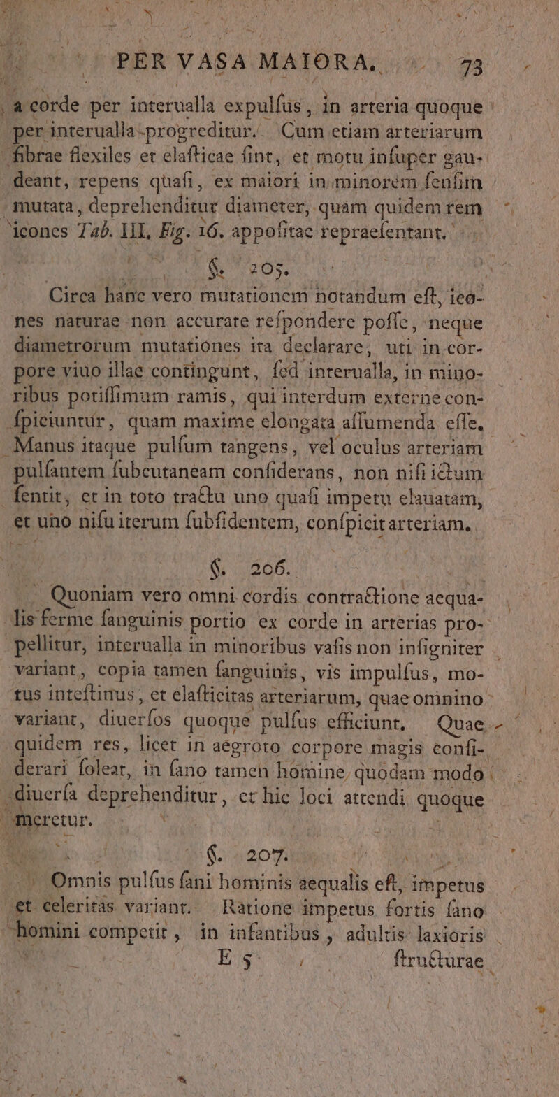 * » adi EOM d &amp; E. 2. 159 a on dor NV ul Mos : 1 i r [ i» bx ) *; ^ 4 ^ 17 PER VASA MAIORA, (^ 73 acorde per interualla expulfus, in arteria quoque ;per interualla-progreditur.. Cum etiam arteriarum fibrae flexiles et elafticae fint, et motu infuper gau- deant, repens quafi, ex maiori in. minorem fenfim . mutata , deprehenditur diameter, quam quidem rem - icones Tab. IlL, Fig. 16. appofitae repraefentant, x $. 205. j Circa hanc vero mutationem notandum eft, ico- nes naturae non accurate refpondere poffe, neque diametrorum mutationes ita declarare, uti in.cor- pore viuo illae contingunt, fed interualla, in mino- ribus potiffimum ramis, qui interdum externe con- fpiciuntur, quam maxime elongata affumenda efie. Manus itaque pulfum tangens, vel oculus arteriam pulfantem fubcutaneam confiderans, non nifiidium fentit, et in toto tra&amp;u uno quafi impetu elauatam, et uno nifu iterum fubfidentem, confpicit arteriam. ZW web. . v . Quoniam vero omni cordis contraGione aequa- lis ferme fanguinis portio ex corde in arterias pro- pellitur, interualla in minoribus vafis non infigniter Variant, copia tamen fanguinis, vis impulfus, mo- tus inteflinus , et elafticitas arteriarum, quae omnino : variant, diuerfos quoque pulíus efficiunt, Quae quidem res, licet in aegroto corpore magis confi-. derari foleat, in fano tamen homine, quodam moda ,diuerfa deprehenditur, et hic loci attendi quoque meretur. | bi) dad ,&amp;t celeritas variant. Ràtione impetus fortis fano hemini competit, in infantibus , adultis laxioris . ES ES ncn firu&amp;turae | f