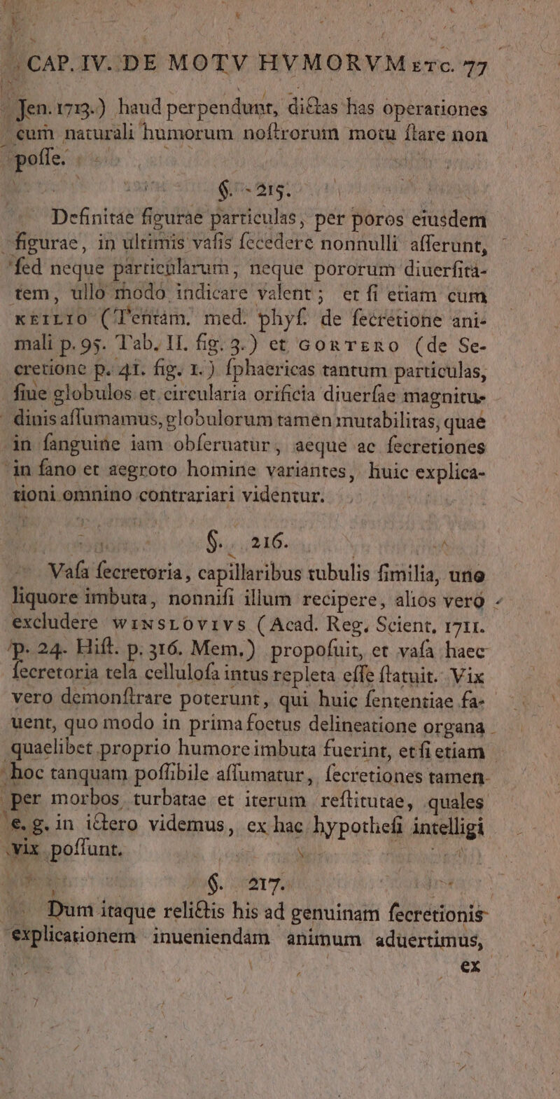 VM 17s E «x PR * do RE ' &amp; de : &amp; N | A 1 ji ' ! ^ Jen. 17:3.) haud perpendunt, dictas has operationes . eum naturali humorum noftrorum motu flare non pofle. («/ ü | Rs pru 19d Gs eg oon P MUSS - Definitae figurae particulas, per poros eiusde figurae, in ultimis vafis fecederc nonnulli afferunt, 'fed neque particülarum, neque pororum diuerfit- tem, ullo modo indicare valent; etfi etiam cum xEiLIO ('etntám. med. phyf. de fecrétione ani- mali p. 95. 'T'ab. 11. fig. 3.) et Gon reno (de Se- cretione p. 41. fig. 1.) fphaericas tantum particulas, fiue elobulos et circularia orificia diuer(ae magnitu. ' dinisaflumamus, globulorum tamen mutabilitas, quae in fanguine iam obíeruatur, aeque ac fecretiones in fano et aegroto homine variantes, huic explica- j tioni omnino contrariari videntur. NUM. 3 5165. - Vafa fecretoria , capillaribus tubulis fimilia, uno excludere wzwsrovivs (Acad. Reg, Scient, 1711. T 24. Hift. p. 316. Mem.) propofuit, et vafa haec fecretoria tela cellulofa intus repleta effe flatuit.. Vix vero demonítrare poterunt, qui huic fententiae fa- (€. g. in idero videmus, ex hac. bypotliefi intelligi vix. poffunt. ut eH Lc ED add m. Ia * l1: explicationem |inueniendam animum aduertimus, Ld