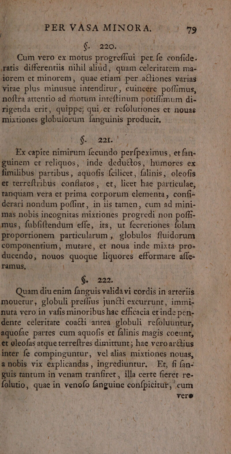 PER VÀSA MINORA. ' | 59 à s $c dmoct 9 eom. vero ex motus progreffiui per fe confide. .ratis differentiis nihil aliud, quam celeritatem ma- dorem et minorem, quae tianf. per actiones varias vitae plus minusue intenditur, euincere poflimus, noftra attentio ad motum Tusda cna potiffimum di- rigenda erit, quippe; quier refolutiones et nouas mixtiones globulorum fanguinis producit, $. 221. ' Ex capite nimirum fecundo perfpexirus, etfan- guinem et reliquos, ' inde deductos, humores ex fimilibus partibus, aquofis fcilicet, (stitils oleofis et terreflribus conflatos, et, libet hae párticulae; ranquam vera et prima corporum elementa, confi- derari nondum poffi nt, in iis tamen, cum ad mini-- mas nobis incognitas mixtiones progredi non poffi- mus, fubfiftendum effe, ira, ut fecretiones folam proportionem particularum ,' globulos fluidorum - componentium, mutare, et noua inde mixta pro- - ducendo, nouos quoque liquores efformare afle- fáin$, 4. | $. 222. uam diu enim fanguis valida vi cordis in arteriis . mouetur, globuli preífius jun&amp;ti excurrunt, immi- nutà vero in vafis minoribus hac efficacia etinde epen- dente celeritate coacti antea globuli refoluuntur, - aquofae partes cum aquofis et falinis magis coeunt, et gleofas atque terreftres dimittunt; hae veroar&amp;ius inter fe compinguntur, vel alias mixtiones nouas, guis tantum in venam tranfiret, illa certe (iérdk re- folutio, quae in venofo fanguine confpicitur, cum vere -