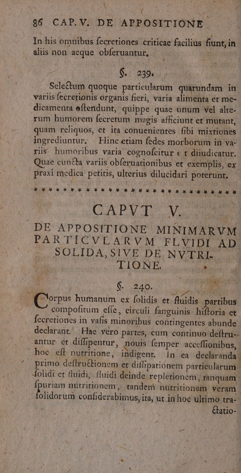 N In his omnibus fecretiones. criticae facilius fiunt, in alis non aeque obferuantur, —— : t [7 . A^ Selectum quoque particularum. quarundam in | variis fecretionis organis fieri, varia alimenta et me- dicamenta eftendunt, quippe quae unum vel alte-- rum humorem fecretum magis afficiunt et mutant, quam reliquos, et ita conuenientes fibi mixtiones - ingrediuntur, — Hinc etiam fedes morborum in va- ris humoribus varia cognofcitur « t diiudicatur..- Quae cun&amp;la variis obferuationibus et exemplis, ex. praxi medica petitis, ulterius dilucidari poterunt, - Ue d» ox Kx X RUE xg sk o d a * CORTA MI ME iue, d .DE APPOSITIONE MINIMARVM. PARTICVLARVM FLVIDI AD. X D - SOLIDA,SIVE DE NVTRI. | Lm SSCYT ON lt: ai | compofitum effe, circuli fanguinis. hiftoria et fecretiones in vafis minoribus contingentes abunde: hoe eft nurritione, indigent. in ea declaranda | .. Áolidi et fluidi; fluidi deinde repletionem ,. ranquam - xw nutririonem,. tandem nutritionem veram : olidorum confiderabimus, ita, ut in hoc ultimo tra- p di Gatio-.