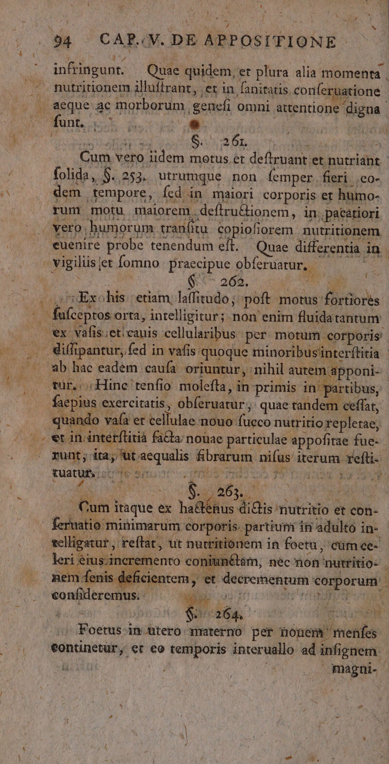 L4 &amp; | (094 - CAR«V. DE APPOSITIONE 3:4 ; d - infringunt. — Quae quidem, er plura alia momenta . ^ mutritionem illuffrant, ;et in faniratis conferuatione (. . aeque ac morborum genefi omni attentione digna VO MUnb ak morb litis s | . Cum vero iidem motus et deftruant et nutriant. | / folida, $..253. utrumque non (emper fieri .co- P dem tempore, fed in maiori corporis et humo- rum motu maiorem. defiru&amp;ionem, in. pacatiori .. Yero; humorum tranfit. copioliorem nutritionem |. euenire probe tenendum eft. — Quae differentia in ; - vigiliisjet fomno praecipue obferuarur, - ES C MENS. (^ 268. DUUM |o) Exohis: etiam, laffitudo;: poft. motus fortiores -. fufceptos orta, intelligitur; non enim fluidatantum — ex valis.et cauis cellularibus: per motum corporis. ..iffipantur, fed in vafis quoque minoribusinter(titia - 50 9b hae eadem caufa. oriuntur, nihil autem apponi- | 500 wurocHine tenfio. moleíta, in primis in' partibus, . faepius exercitatis, obíeruatur; quae tandem. ceffat, quando vafa et cellulae nouo fucco nutritio repletae, - » et in intetflitià faCta; nouae particulae appofitae fue- . munt; ita; ut aequalis fibrarum niíus/ iterum refti- quatutyiscte Situ TP cv UA T6 iu n RANK PUN .. Cum itaque ex ha&amp;énus ditis nutritio et con- | feruatio minimarum corporis. partium in adulto in- selligatur , reftat, ut nurtitiónem in foetu , cütm ce- leri éius.incremento coniunétsm, nec non nutritio- | . mem fenis deficientem , et de crementum corporum ^. vwonfideremus. E dev so piger rr ERE o UN : D Ó M Exe 4 rL Toetus in utero materno per nonem menfes | , €ontinetür, et eo temporis interuallo ad infignem: Wu o à MCN r- 3