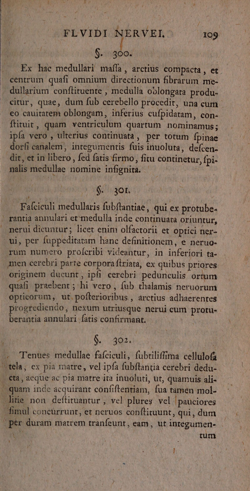 rd -— FLVIDI NERVEL' 199 $...400. Ex hac medullari maffa, arctius compacta, et. centrum quafi omnium directionum fibrarum me- . dullarium conftituente , medulla oblongata produ- citur, quae, dum fub cerebello procedit, una cum | €o cauitatem oblongam, inferius cufpidatam, con- ftiruit, quam ventriculum quartum nominamus; ipfa vero , ulterius continuata, per totum fpinae dori canalem, integumentis fuis inuoluta, defcen- dit, et in libero, fed fatis firmo, fitu continetur, fpi- nalis medullae nomine infignita. ' $. aot. Faíciculi medullaris fubftantiae , qui ex protube- rantia annulari et*medulla inde continuata oriuntur, . nerui dicuntur; licet enim olfactorii et Optici ner- | ui, per fappeditatam hanc definitionem, e neruo- rum numero proícribi videantur, in inferiori ta- men cerebri parte corpora firiata, ex quibus priores. originem ducunt, ipfi cerebri pedunculis ortum quafi praebent ; hi vero , fub thalamis neruorum Opticorum, ut pofterioribus , arctius adhaerentes progrediendo, nexum utriusque nerui cum protu- berantia annulari fatis confirmant. y | $. 302. : SA DE . 'Tenues medullae fafciculi, fubtiliffima cellulofa tela, ex pia matre, vel ipfa fubflantia cerebri dedu- . €ta, aeque ac pia matre ita inuoluti, ut, quamuis ali- ^ quam inde acquirant confiftentiam, fua tamen mol- .litie non deftiruantur , vel plures vel pauciores dimül concurrunt, et neruos conflituunt, qui, dum | per duram matrem tranfeunt, eam, ut integumen- É | tum