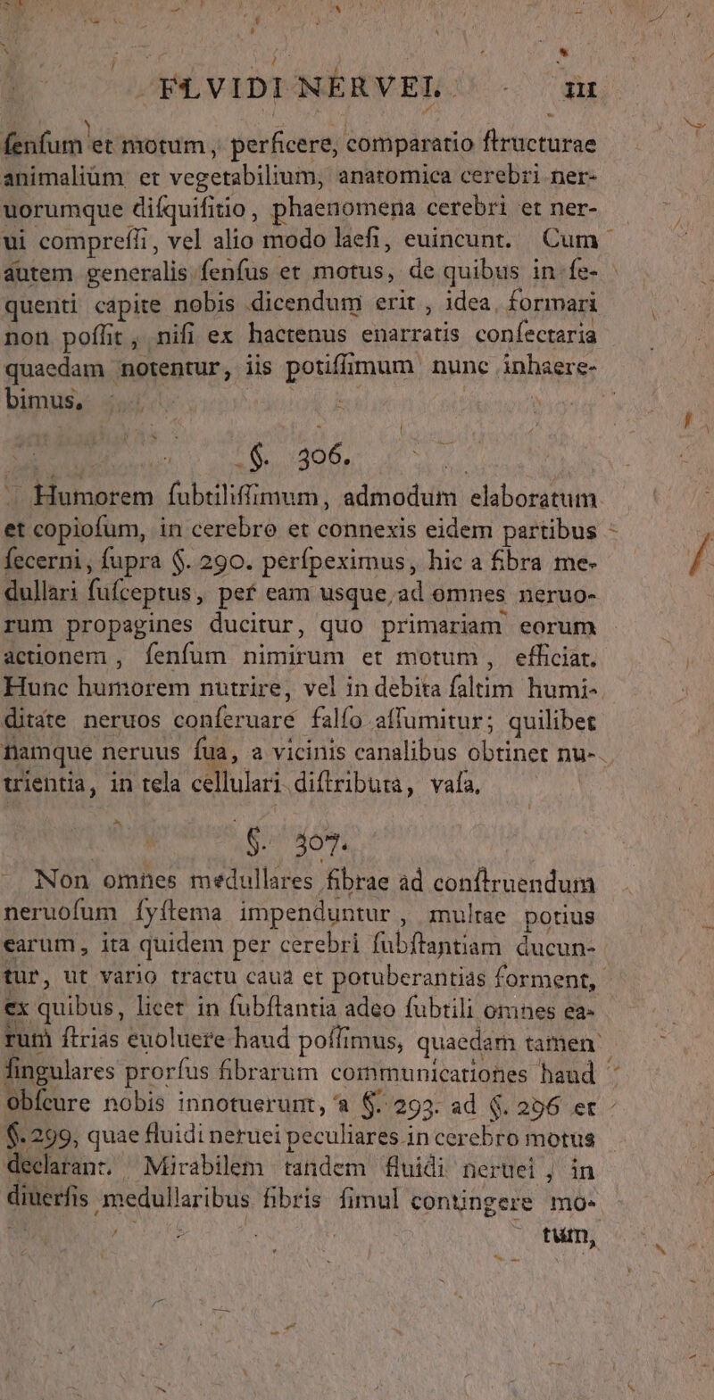 NUR L » ] i / QOE DL M | ] n ^. 1 LI à fenfum et motum , perficere, comparatio flructurae animaliüm et vegetabilium, anatomica cerebri ner- uorumque diíquifitio, phaenomena cerebri et ner- autem generalis. fenfus et motus, de quibus in. fe- . j . . $5] non poflit, nifi ex hactenus enarratis confectaria quaedam notentur, lis potiffimum. nunc inhaere- bimus, dod PN : : Í 2S 306. et copiofum, in cerebro et connexis eidem partibus fecerni, fupra $. 290. perfpeximus, hic a fibra me- dullari fufceptus, pef eam usque,ad omnes neruo- rum propagines ducitur, quo primariam eorum actionem , fenfum nimirum et motum, efficiat, ditate neruos conferuare falfo affumitur; quilibet uientia, in tela cellulari diftributa, vafa, ! $. 507. . Non omnes medullares fibrae ad conftruendum neruofum [yílema impenduntur, multae potius earum, ita quidem per cerebri fübftantam ducun- ex quibus, licet in fubftantia adeo fubtili omnes ea- Obfeure nobis innotuerunt, a $. 293. ad $. 206 et $-299, quae fluidi neruei peculiares in cerebro motus declarant. Mirabilem tandem fluidi neruei , in diuerfis medullaribus fibris fimul contingere mo- : dT | | - tum,  T  € / N