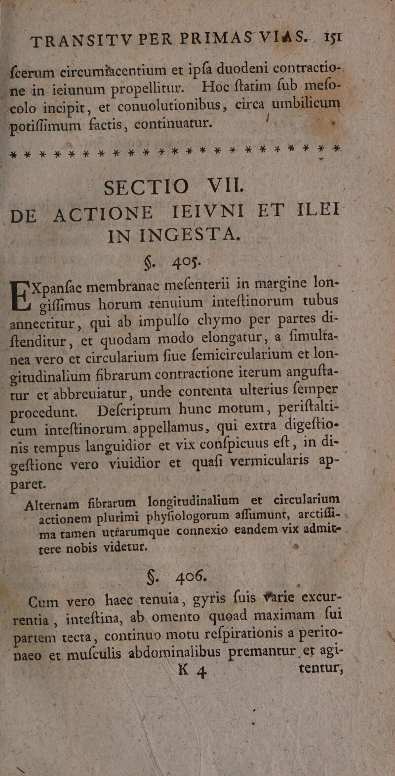 wd T TRANSITV PER PRIMAS VIAS. tt fcerum circumiscentium et ipfa duodeni contractio-. i ;colo incipit, et conuolutionibus, circa umbilicum potiffimum factis, continuatur. A RU B. xx xAkKkk3 ORE OK RR OEC OUO : X SECTIO VIL | AE ACTIONE IEIVNI DE TLEE IN INGESTA. NOM Je OV OE v Eee membranae mefenterii in margine lon- ÉL cifimus horum tenuium. intefnorum tubus - annectitur, qui ab impulío chymo per partes di- Ílenditur, et quodam modo elongatur, a fimulta- mea vero et circularium fiue femicircularium et lon- gitudinalium fibrarum contractione iterum angufta-- tur et abbreuiatur, unde contenta ulterius femper procedunt. Defcriprtum hunc motum, periftalti- | cum inteftinorum appellamus, qui extra digeftio- nis tempus languidior et vix confpicuus eft, in di- -geftione vero viuidior et quafi vermicularis ap-- . paret. Sad : Alternam fibrarum longitudinalium et circularium -- actionem plurimi phyfiologorum affumunt, arctiffi- . ma tamen uttarumque connexio eandem vix admite tere nobis videtur. v y^ AN. $. 406. rd M * rentia, inteftina, ab omento quoad maximam fui | parrem tecta, continuo motu refpirationis a perito- 'paeo et muículis abdominalibus premantur er agi- P Me ANE v ceo fentur, X,