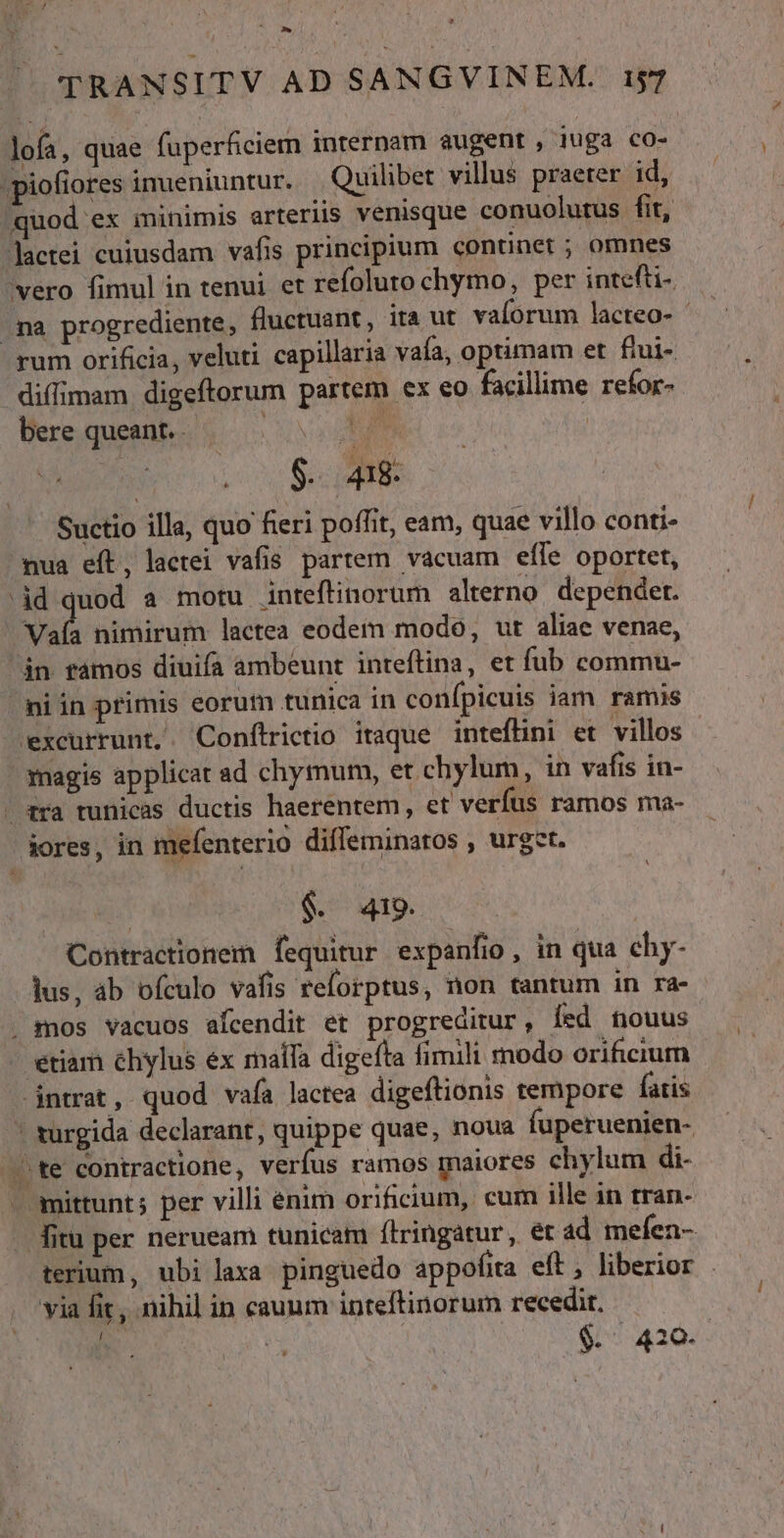 ^ L » TRANSITV AD SANGVINEM. 157 lofa, quae fuperficiem internam augent , iuga co- ;piofiores inueniuntur. Quilibet villus praeter id, quod ex minimis arteriis venisque conuolutus fit, Jactei cuiusdam vafis principium continet ; omnes vero fimul in tenui et refoluro chymo, per intefti- ma progrediente, fluctuant, ita ut valorum lacteo- rum orificia, veluti capillaria vaía, optimam et ftui- dilimam digeftorum partem ex eo facillime refor- bere queant. CUM. tu | | $. 418 Suctio illa, quo fieri poffit, eam, quae villo conti- mua eft, lactei vafis partem vacuam effe oportet, id quod a motu inteftinorum alterno. depender. val nimirum lactea eodem modo, ut aliae venae, án ramos diuifa ambeunt inteftina, et fub commu- niin primis eorum tunica in confípicuis iam ramis excurrunt,. Conftrictio itaque inteflini et villos - magis applicat ad chymum, et chylum, in vafis in- ra tunicas ductis haerentem, et verfus ramos ma- jores, in mefenterio diffeminatos , urget. $ 409 Contractionem fequitur expanfio : in qua ehy- . dus, ab ofculo vafis reforptus, non tantum in ra- . mos vacuos afcendit et progreditur, Íed nouus etiam chylus ex maífa digefta fimili modo orificium intrat, quod vafa lactea digeftionis tempore fatis | turgida declarant, quippe quae, noua fuperuenien- te contractione, verfus ramos maiores chylum di- - mittunt; per villi énim orificium, cum ille in tran- fitu per nerueam tunicam ftringatur, ét ad mefen- terium, ubi laxa pinguedo appofita eft, liberior via fit, nihil in cauum inteftinorum recedit. | | | $. 420.