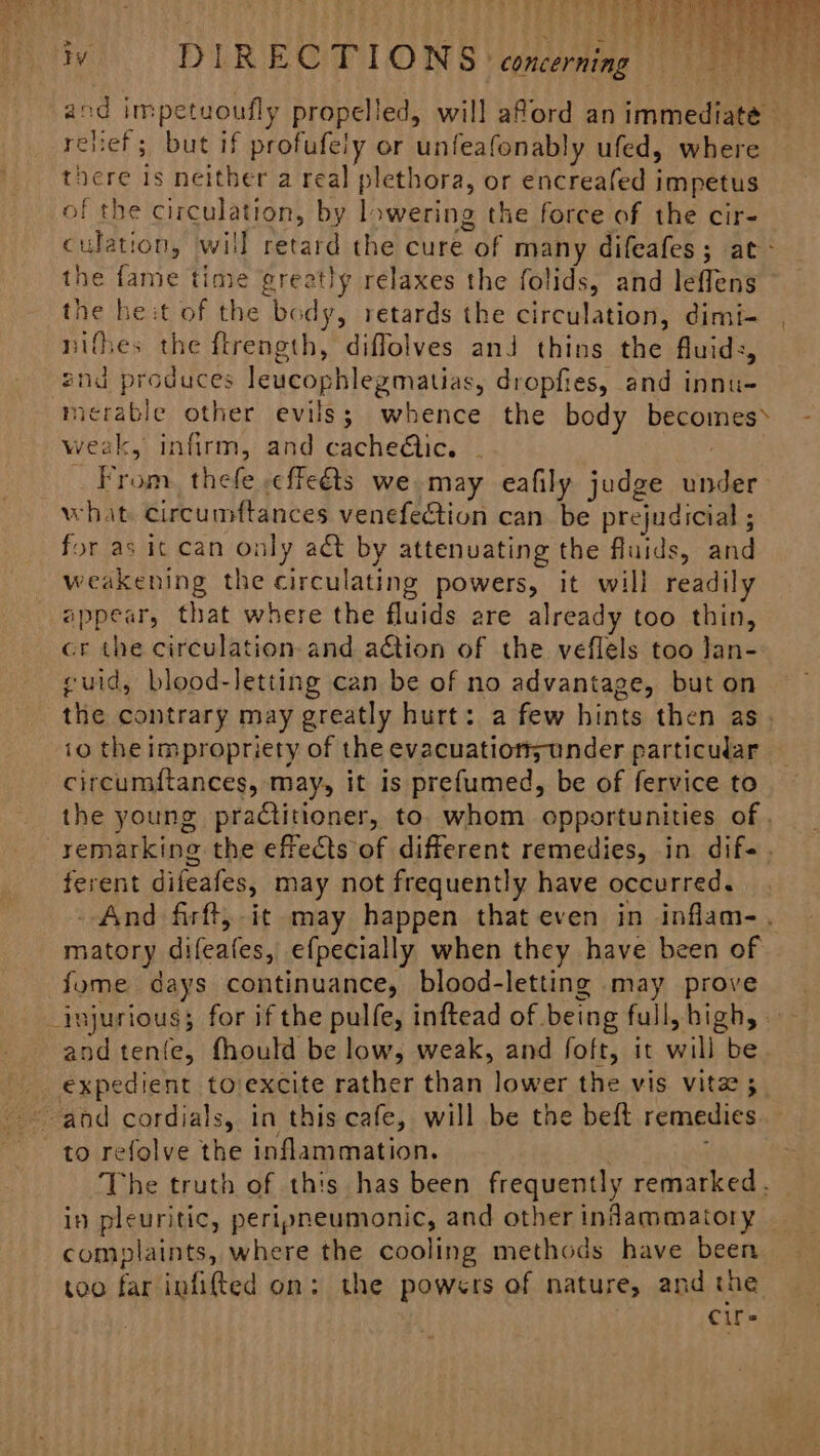 ys ie fi . OTe ee Ty DIRECTIONS ‘concerning and impetuoufly propelled, will aford an immediate relief; but if profufely or unfeafonably ufed, where there is neither a real plethora, or encreafed impetus of the circulation, by lowering the force of the cir- culation, will retard the cure of many difeafes; at - the fame time greatly relaxes the folids, and leffens the he:t of the body, retards the circulation, dimi- nifhes the ftrength, diffolves and thins the fluids, znd produces leucophlegmatias, dropfies, and innu- micrable other evils; whence the body becomes \ - weak, infirm, and cache@ic. - From, thefe :effeéts we may eafily judge under what circumftances venefection can be prejudicial ; for as it can only adt by attenuating the fluids, and weakening the circulating powers, it will readily appear, that where the fluids are already too thin, cr the circulation and action of the veflels too lan- cuid, blood-letting can be of no advantage, but on the contrary may greatly hurt: a few hints then as io the impropriety of the evacuatiors under particular circumf{tances, may, it is prefumed, be of fervice to the young practitioner, to. whom opportunities of . remarking the effects of different remedies, in dif-. ferent difeafes, may not frequently have occurred. And firft, it may happen that even in inflam-. matory difeafes, efpecially when they have been of fome days continuance, blood-letting may prove injurious; for if the pulfe, inftead of being full, high, andtenfe, fhould be low, weak, and foft, it will be _ expedient to/excite rather than lower the vis vita 5 and cordials, in this cafe, will be the beft remedies to refolve the inflammation. The truth of this has been frequently remarked, — in pleuritic, peripneumonic, and other indammatory — complaints, where the cooling methods have been too far infifted on: the powers of nature, and the | Cire