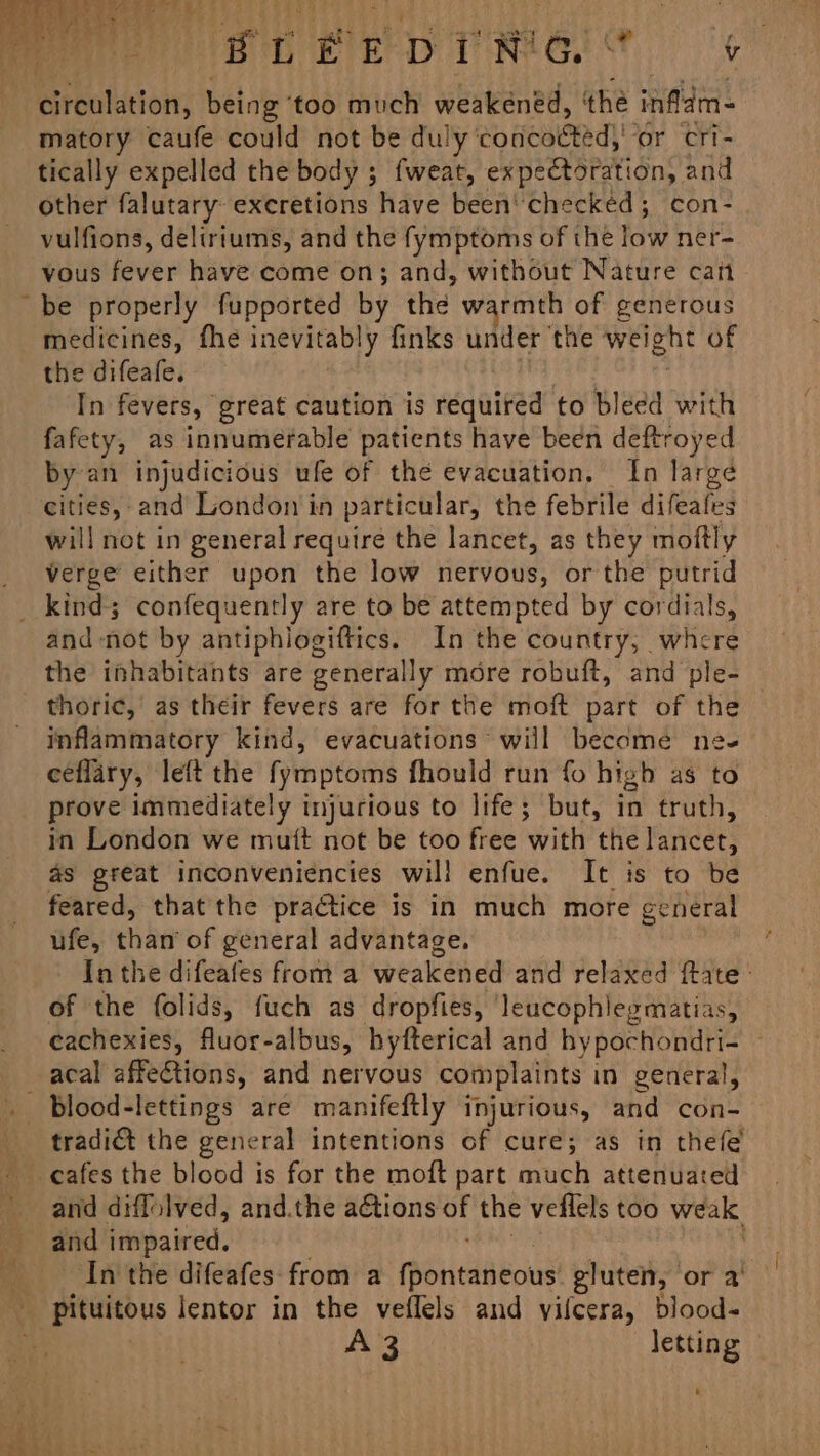 ur EDN G | Len matory caufe could not be duly eo healed) or Cri- tically expelled the body 5 {weat, expectoration, and other falutary excretions have been’ checked; con- vulfions, deliriums, and the fymptoms of thé low ner- vous fever have come on; and, without Nature can medicines, fhe inevitably finks under the weight of the difeafe. : In fevers, great caution is required to bleed with fafety, as innumerable patients have been deftroyed by an injudicious ufe of the evacuation. In large cities,-and London in particular, the febrile difeafes will not in general require the lancet, as they moftly verge either upon the low nervous, or the putrid and -not by antiphlogiftics. In the country, whcre the inhabitants are generally more robuft, and ple- thoric, as their fevers are for the moft part of the inflammatory kind, evacuations will become ne- ceflary, left the fymptoms fhould run fo high as to prove immediately injurious to life; but, in truth, in London we mutt not be too free with the lancet, as great inconveniencies will enfue. It is to be feared, that the practice is in much more general ufe, than’ of general advantage. In the difeafes from a weakened and relaxed fate - of the folids, fuch as dropfies, leucophlegmatias, cachexies, fuor-albus, hyfterical and hy pochondri- blood-lettings are manifeftly injurious, and con- tradi€t the general intentions of cure; as in thefe and impaired. In the difeafes from a Rentasbous gluten, or a’ pituitous lentor in the veflels and yilcera, blood-