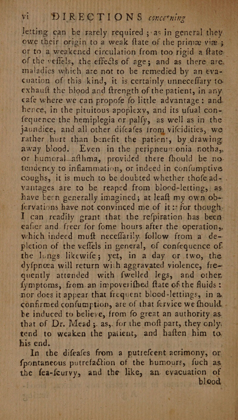 1 oe a vi Pit. IRECTIONS erenieg owe their origin to a weak flate of the prima vize ; of the veffels, the effects of age; and as there are. maladies which are not to be remedied by an eva- exbauft the bleod and ftrength of the patient, in any. hence, in the pituitous apoplexy, and its ufual con- fequence the hemiplegia or palfy, as well.as in the rather hurt than benefit the patient, by drawing away blood. Even in the peripneuronia notha,, tendency to inflammation, or indeed in confumptive have been generally imagined; at leaft my own ob-. eafier and. freer for fome hours after the operation,. which indeed muft neceflarily. follow from a de- pletion of the veffels in general, of confequence of. the lungs likewife; yet, in a day or two, the dyfpneea will return with aggravated violence, fre= quently attended with fwelled legs, and other fymptoms, from.an impoverifhed ftate of the fluids : nor does it appear that frequent blood-lettings, in a confirmed confumption, are of that fervice we fhould be induced to believe, from fo great an authority as. that of Dr. Mead. as,. for the moft part, they only, tend to weaken the patient, and haften him to. his end. | ; In the difeafes from a putrefcent acrimony, or fpontaneous putrefaction of the humours, fuch as the fea-feurvy, and the Jike, an. evacuation of ‘] ‘i bleod » reas