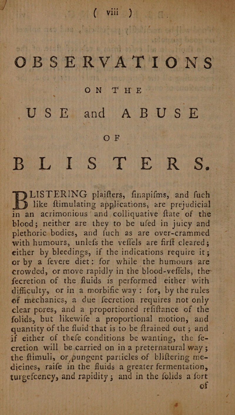 OBSERVATIONS ON’ ¥ HUE US Eivand ABUSE Peer. 18.7 ER LISTERING plaifters, finapifms, and fuch like ftimulating applications, are prejudicial in an acrimonious’ and colliquative flate of the _ blood; neither are they to be ufed in juicy and -plethoric bodies, and fuch as are over-crammed with humours, unlefs the veflels are firft cleared; either by bleedings, if the indications require it; or by a fevere diet: for while the humours. are crowded, or move rapidly in the blood-veffels, the fecretion of the fluids is performed either with difficulty, or in a morbific way: for, by the rules of mechanics, a due fecretion requires not only clear pores, and a proportioned refiftance of the folids, but likewife a proportional motion, and quantity of the fluid that is to be ftrained out ; and if either of thefe conditions be wanting, the fe- cretion will be.carried on in a preternatural way ; the ftimuli, or pungent particles of bliftering me- dicines, raife in the fluids a greater fermentation, turgefcency, and rapidity ; and in the folids a fort of