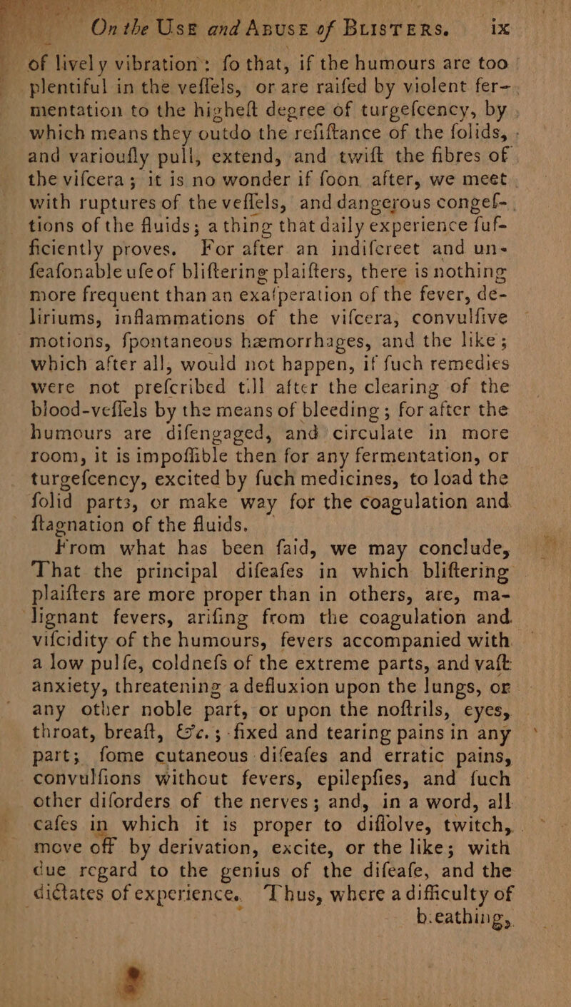 On the Use and Anust of BusTERS. ix be 84,3 7% the vifcera; it is no wonder if foon after, we meet tions of the fluids; athing that daily experience fuf- ficiently proves. For after an indifereet and un- feafonable ufe of bliftering plaifters, there is nothing more frequent than an exa{peration of the fever, de- liriums, inflammations of the vifcera, convulfive motions, fpontaneous hemorrhages, and the like; which after all, would not happen, if fuch remedies were not prefcribed tiJl after the clearing of the blood-veflels by the means of bleeding ; for after the humours are difengaged, and circulate in more room, it is impoflible then for any fermentation, or turgefcency, excited by fuch medicines, to load the folid parts, or make way for the coagulation and {tagnation of the fluids. _ from what has been faid, we may conclude, plaifters are more proper than in others, are, ma- Jignant fevers, arifing from the coagulation and. vifcidity of the humours, fevers accompanied with. a low pulfe, coldnefs of the extreme parts, and vaft anxiety, threatening a defluxion upon the lungs, or any other noble part, or upon the noftrils, eyes, throat, breaft, Gc.;-fixed and tearing pains in any part; fome cutaneous difeafes and erratic pains, convulfions without fevers, epilepfies, and {uch other diforders of the nerves; and, in a word, all. move off by derivation, excite, or the like; with due regard to the genius of the difeafe, and the dictates of experience. “Thus, where a difficulty of i b.eathing,, ¢