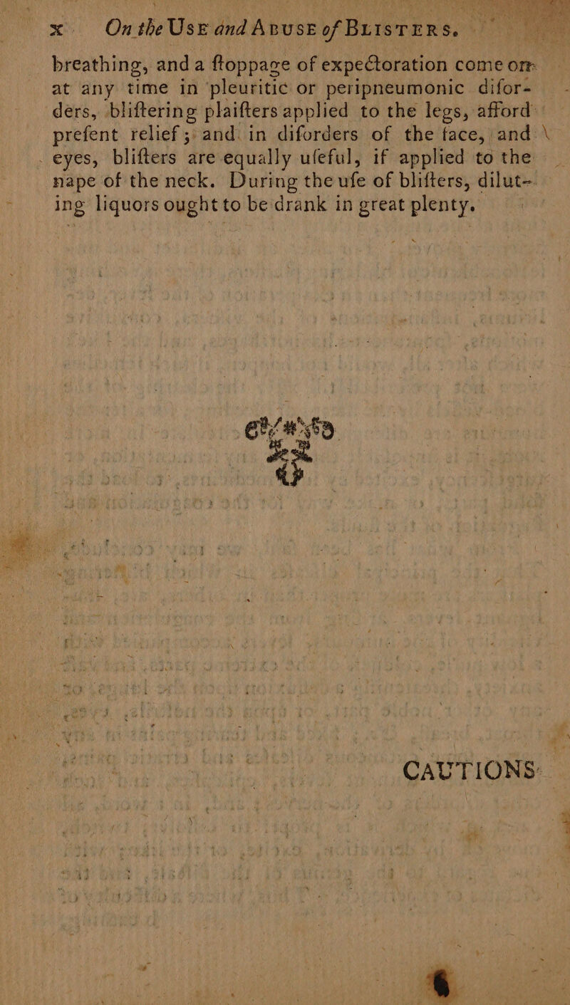 yd nan! sei One the Use jhaviboee WRifera sot 2 ae breathing, anda ftoppace of expectoration come orm at any time in ‘pleuritic or peripneumonic difor- ders, bliftering plaifters applied to the legs, afford: prefent relief ;:and.in diforders of the face, and \ _ eyes, blifters are equally uleful, if applied to the nape of the neck. During the ufe of blifters, dilut-. ing liquors ought to be drank in great plenty. eas CAUTIONS: — s