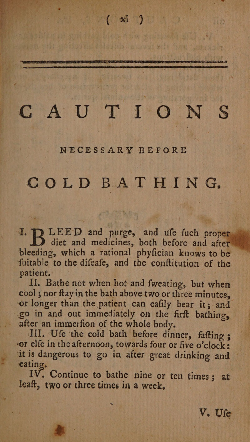 NECESSARY BEFORE COLD BATHING, I. LEED and purge, and ufe fuch proper, diet and medicines, both before and afte fuitable to the difeafe, and the conttitution of the patient. . vi II. Bathe not when hot and fweating, but when cool ; nor ftayin the bath above two or three minutes, or longer than the patient can eafily bear it; and go in and out immediately on the firft bathing, after an immerfion of the whole body. MII. ‘Ufe ‘the cold bath before dinner, fafting ; -or elfe in the afternoon, towards four or five o’clock: it is dangerous to go in after great drinking and eating. IV. Continue to bathe nine or ten times; at leaft, two or three times in a week, « V. Vise: -