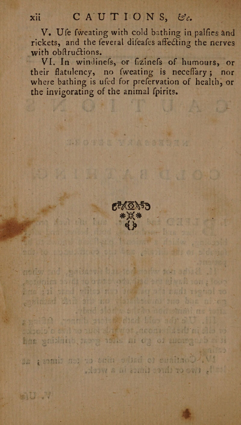 Na CoA UE TtOUN Sy) ere eee V. Ufe fweating with cold bathing in palfies and rickets, and the feveral difeafes affecting the nerves with obftructions. VI. In. windinefs, or fizinefs of humours, or their flatulency, no fweating is neceflary; nor where bathing is ufed for prefervation of health, or the invigorating of the animal fpirits. ie