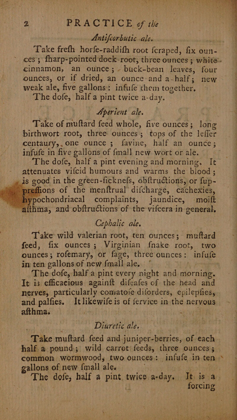 Antifcorbutic ale. Take frefh horfe-raddifh root fcraped, fix oun- ces; fharp-pointed dock-root, three ounces ; white cinnamon, an ounce; ~ buck-bean Tea ues; four ounces, or if dried, ah ounce and a-half; new - weak ale, five gallons: infufe them topether, The dofe, half a pint twice a- day. Aperient ale. Take of muftard feed whole, five ounces; long birthwort root, three ounces; tops of the lefler centaury,, one ounce 5 favine, half an ounce; | infufe in five gallons of fmall new wort or ale. ; The dofe, ‘half a pint evening and morning, It attenuates vifcid humours and warms the blood; _» ds good in the green-ficknefs, obftruCtions, or fup- efions of the menftrual difcharge, cachexies, pochondriacal complaints, jaundice, -‘moift aithma, and obftructions of the vifcera in general. Cephalic ale. Take wild valerian root, ten ounces; iokkond feed, fix ounces ; Virginian fnake root, two ounces; rofemary, or fage, three ounces: infufe in ten gallons of new fmall ale. ° | The dofe, half a pint every night and morning. It is efficacious againft difeafes of the head ahd _nerves, particularly comatoie diforders, epilepfies, and palfies. It likewifeis of fervice in the nervous afthma. ihe | | ewig ee Diuretic ale, “Take muftard feed and juniper-berries, of each half. a pound; wild carrot' feeds, three ounces; common wortnwood, two ounces: infufe inten» - gallons of new {mall ta Se ek The dofe, half a pint twice a-day. It is a : [ ‘ forcing é “ js Od oe a ae de ae Be os ae SNe a