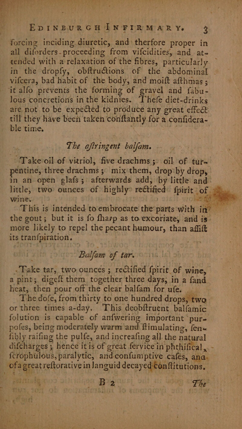 forcing inciding diuretic, and therfore proper in all diforders- proceeding from vifcidities, and at- tended with a relaxation of the fibres, particularly vifcera, bad habit of the body, and moift afthmas ; lous concretions in the kidnies. ‘Thefe diet-drinks are not to be expected to produce any great effec? till they have been taken conftantly for a confidera- ble time. ‘ ats , The aftringent balfam. Take oil of vitriol, five drachms;: oil of tuts ntine, three drachms ;° mix'them, drop‘by drop, wine. ; a es the gout; but it is fo fharp as to excoriate, and is. more likely to repel the pecant humour, than affift its tran{piration. \ Balfan of tar. . Fake tar, two ounces ; rectified fpirit_of wine, a pint; digeft them together three days, in a fand heat, then pour off the clear balfam for ufe. _ The dofe, from thirty to one hundred drops, twa. or three times a-day. ‘This deobftruent balfamic folution is capable. of anfwering important ‘pur fibly raifing the pulfe, and increafing all. the natural difcharges ; hence it is of great fervicein phthifical, {crophulous, paralytic, and-confumptive cafés, ana. ofa greatreftorative in languid decayed tonftitutions. :