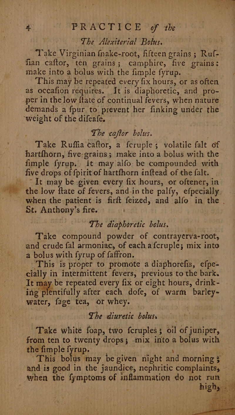 ~ 4. PRACTICE ‘of the: ~The Alexiterial Bolus. Take Virginian fnake-root, fifteen grains ; Ruf- fian caftor, ten grains ; camphire, five grains: make into a bolus with the fimple fyrup. This may be repeated every fix hours, or as often as occafion requires. It is diaphoretic, and pro- demands a fpur to prevent her finking under the Lhe caftor bolus. Take Ruffia caftor, a fcruple ; volatile falt of hartfhorn, five-grains; make into a bolus with the fimple fyrup.. It may alfo be compounded with five drops of fpirit of hartfhorn inftead of the falt. “It may be given every fix hours, or oftener, in when the patient is firft feized, and alfo in the . St. Anthony’s fire. The diaphoretic belus. Take compound powder of contrayerva-root, and crude fal armoniac, of each afcruple; mix into a bolus with fyrup of faftron. This is proper to promote a diaphorefis, efpe- It may be repeated every fix or cight hours, drink- ‘ing entifully after each dofe, of warm barley~ water, fage tea, of whey. The diuretic nt | Take white foap, two fcruples 3 oil of juniper, from ten to twenty drops; -mix into a bolus with the fimple f rup. “This bolus may be given night: ind morning $ and is good in the jaundice, nephritic complaints, — high